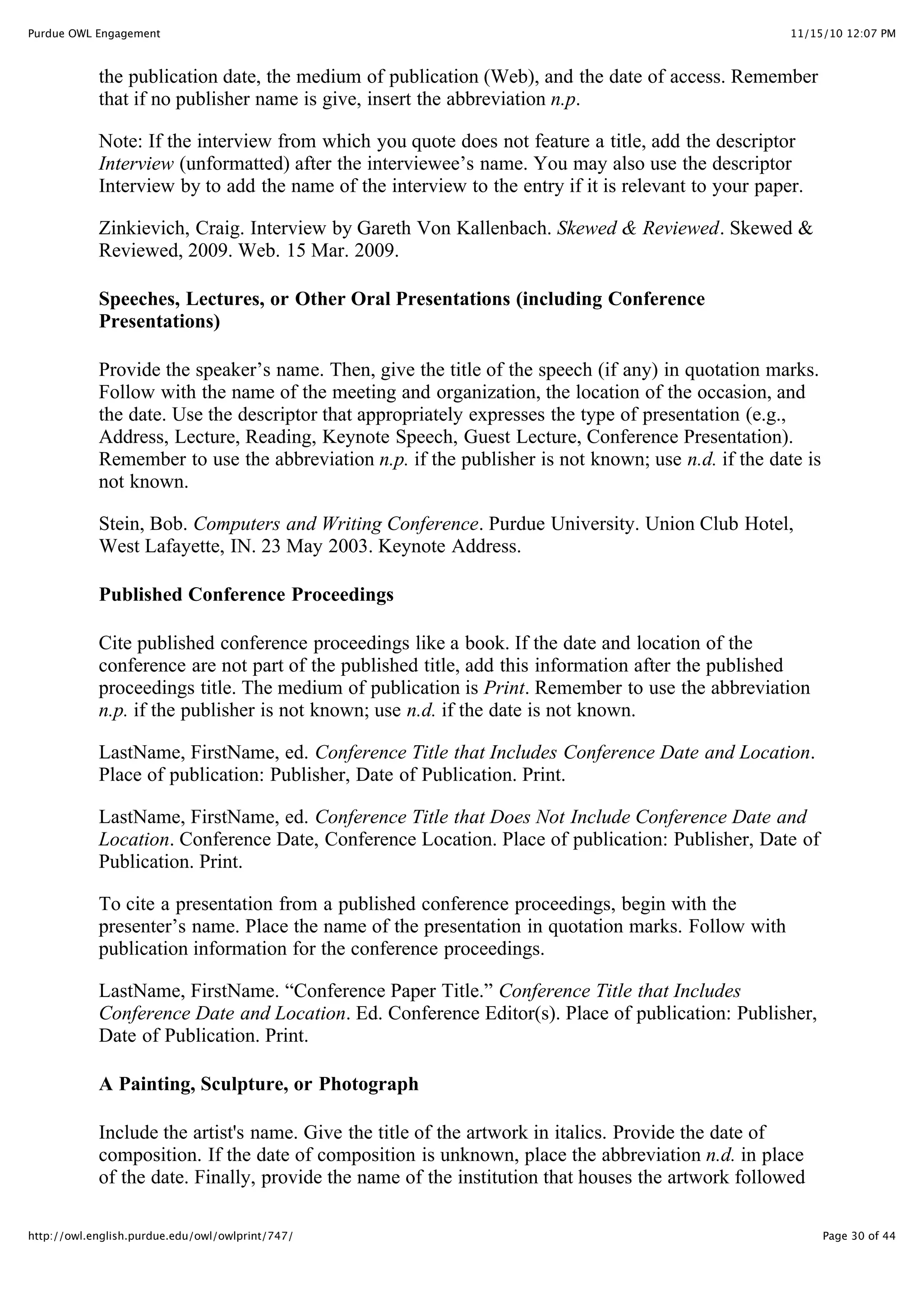 11/15/10 12:07 PM
Purdue OWL Engagement
Page 30 of 44
http://owl.english.purdue.edu/owl/owlprint/747/
the publication date, the medium of publication (Web), and the date of access. Remember
that if no publisher name is give, insert the abbreviation n.p.
Note: If the interview from which you quote does not feature a title, add the descriptor
Interview (unformatted) after the interviewee’s name. You may also use the descriptor
Interview by to add the name of the interview to the entry if it is relevant to your paper.
Zinkievich, Craig. Interview by Gareth Von Kallenbach. Skewed & Reviewed. Skewed &
Reviewed, 2009. Web. 15 Mar. 2009.
Speeches, Lectures, or Other Oral Presentations (including Conference
Presentations)
Provide the speaker’s name. Then, give the title of the speech (if any) in quotation marks.
Follow with the name of the meeting and organization, the location of the occasion, and
the date. Use the descriptor that appropriately expresses the type of presentation (e.g.,
Address, Lecture, Reading, Keynote Speech, Guest Lecture, Conference Presentation).
Remember to use the abbreviation n.p. if the publisher is not known; use n.d. if the date is
not known.
Stein, Bob. Computers and Writing Conference. Purdue University. Union Club Hotel,
West Lafayette, IN. 23 May 2003. Keynote Address.
Published Conference Proceedings
Cite published conference proceedings like a book. If the date and location of the
conference are not part of the published title, add this information after the published
proceedings title. The medium of publication is Print. Remember to use the abbreviation
n.p. if the publisher is not known; use n.d. if the date is not known.
LastName, FirstName, ed. Conference Title that Includes Conference Date and Location.
Place of publication: Publisher, Date of Publication. Print.
LastName, FirstName, ed. Conference Title that Does Not Include Conference Date and
Location. Conference Date, Conference Location. Place of publication: Publisher, Date of
Publication. Print.
To cite a presentation from a published conference proceedings, begin with the
presenter’s name. Place the name of the presentation in quotation marks. Follow with
publication information for the conference proceedings.
LastName, FirstName. “Conference Paper Title.” Conference Title that Includes
Conference Date and Location. Ed. Conference Editor(s). Place of publication: Publisher,
Date of Publication. Print.
A Painting, Sculpture, or Photograph
Include the artist's name. Give the title of the artwork in italics. Provide the date of
composition. If the date of composition is unknown, place the abbreviation n.d. in place
of the date. Finally, provide the name of the institution that houses the artwork followed
 