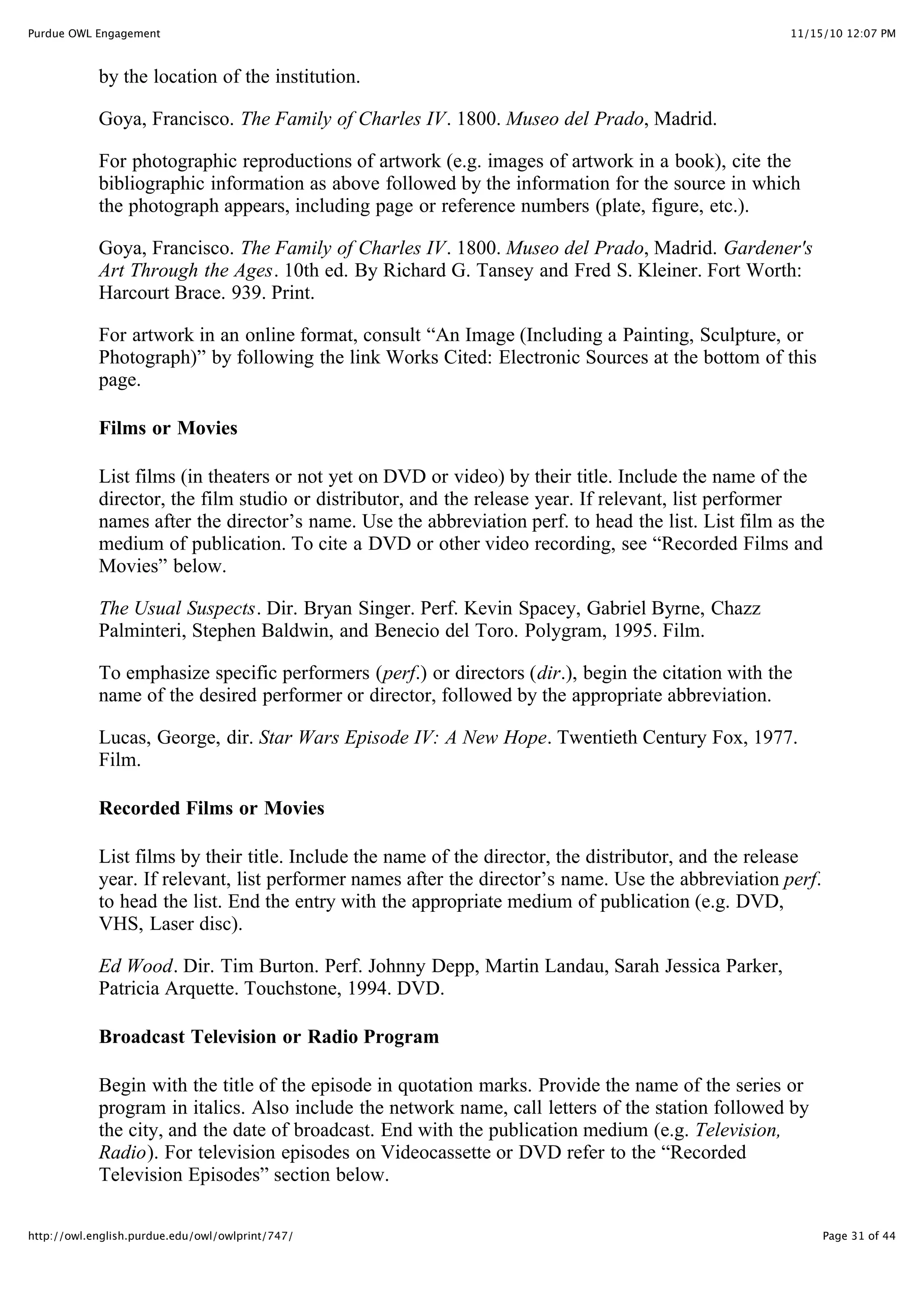 11/15/10 12:07 PM
Purdue OWL Engagement
Page 31 of 44
http://owl.english.purdue.edu/owl/owlprint/747/
by the location of the institution.
Goya, Francisco. The Family of Charles IV. 1800. Museo del Prado, Madrid.
For photographic reproductions of artwork (e.g. images of artwork in a book), cite the
bibliographic information as above followed by the information for the source in which
the photograph appears, including page or reference numbers (plate, figure, etc.).
Goya, Francisco. The Family of Charles IV. 1800. Museo del Prado, Madrid. Gardener's
Art Through the Ages. 10th ed. By Richard G. Tansey and Fred S. Kleiner. Fort Worth:
Harcourt Brace. 939. Print.
For artwork in an online format, consult “An Image (Including a Painting, Sculpture, or
Photograph)” by following the link Works Cited: Electronic Sources at the bottom of this
page.
Films or Movies
List films (in theaters or not yet on DVD or video) by their title. Include the name of the
director, the film studio or distributor, and the release year. If relevant, list performer
names after the director’s name. Use the abbreviation perf. to head the list. List film as the
medium of publication. To cite a DVD or other video recording, see “Recorded Films and
Movies” below.
The Usual Suspects. Dir. Bryan Singer. Perf. Kevin Spacey, Gabriel Byrne, Chazz
Palminteri, Stephen Baldwin, and Benecio del Toro. Polygram, 1995. Film.
To emphasize specific performers (perf.) or directors (dir.), begin the citation with the
name of the desired performer or director, followed by the appropriate abbreviation.
Lucas, George, dir. Star Wars Episode IV: A New Hope. Twentieth Century Fox, 1977.
Film.
Recorded Films or Movies
List films by their title. Include the name of the director, the distributor, and the release
year. If relevant, list performer names after the director’s name. Use the abbreviation perf.
to head the list. End the entry with the appropriate medium of publication (e.g. DVD,
VHS, Laser disc).
Ed Wood. Dir. Tim Burton. Perf. Johnny Depp, Martin Landau, Sarah Jessica Parker,
Patricia Arquette. Touchstone, 1994. DVD.
Broadcast Television or Radio Program
Begin with the title of the episode in quotation marks. Provide the name of the series or
program in italics. Also include the network name, call letters of the station followed by
the city, and the date of broadcast. End with the publication medium (e.g. Television,
Radio). For television episodes on Videocassette or DVD refer to the “Recorded
Television Episodes” section below.
 