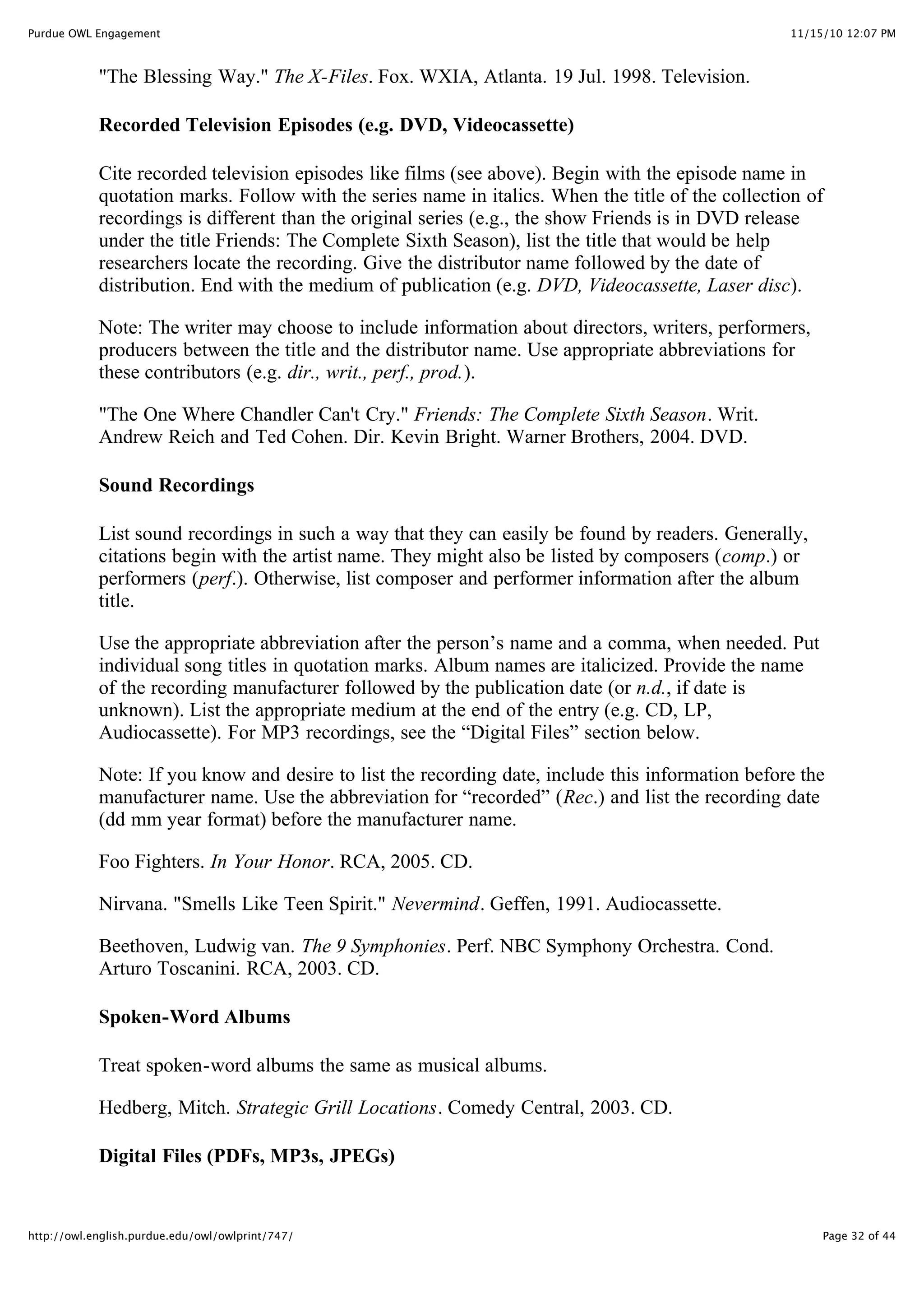 11/15/10 12:07 PM
Purdue OWL Engagement
Page 32 of 44
http://owl.english.purdue.edu/owl/owlprint/747/
"The Blessing Way." The X-Files. Fox. WXIA, Atlanta. 19 Jul. 1998. Television.
Recorded Television Episodes (e.g. DVD, Videocassette)
Cite recorded television episodes like films (see above). Begin with the episode name in
quotation marks. Follow with the series name in italics. When the title of the collection of
recordings is different than the original series (e.g., the show Friends is in DVD release
under the title Friends: The Complete Sixth Season), list the title that would be help
researchers locate the recording. Give the distributor name followed by the date of
distribution. End with the medium of publication (e.g. DVD, Videocassette, Laser disc).
Note: The writer may choose to include information about directors, writers, performers,
producers between the title and the distributor name. Use appropriate abbreviations for
these contributors (e.g. dir., writ., perf., prod.).
"The One Where Chandler Can't Cry." Friends: The Complete Sixth Season. Writ.
Andrew Reich and Ted Cohen. Dir. Kevin Bright. Warner Brothers, 2004. DVD.
Sound Recordings
List sound recordings in such a way that they can easily be found by readers. Generally,
citations begin with the artist name. They might also be listed by composers (comp.) or
performers (perf.). Otherwise, list composer and performer information after the album
title.
Use the appropriate abbreviation after the person’s name and a comma, when needed. Put
individual song titles in quotation marks. Album names are italicized. Provide the name
of the recording manufacturer followed by the publication date (or n.d., if date is
unknown). List the appropriate medium at the end of the entry (e.g. CD, LP,
Audiocassette). For MP3 recordings, see the “Digital Files” section below.
Note: If you know and desire to list the recording date, include this information before the
manufacturer name. Use the abbreviation for “recorded” (Rec.) and list the recording date
(dd mm year format) before the manufacturer name.
Foo Fighters. In Your Honor. RCA, 2005. CD.
Nirvana. "Smells Like Teen Spirit." Nevermind. Geffen, 1991. Audiocassette.
Beethoven, Ludwig van. The 9 Symphonies. Perf. NBC Symphony Orchestra. Cond.
Arturo Toscanini. RCA, 2003. CD.
Spoken-Word Albums
Treat spoken-word albums the same as musical albums.
Hedberg, Mitch. Strategic Grill Locations. Comedy Central, 2003. CD.
Digital Files (PDFs, MP3s, JPEGs)
 