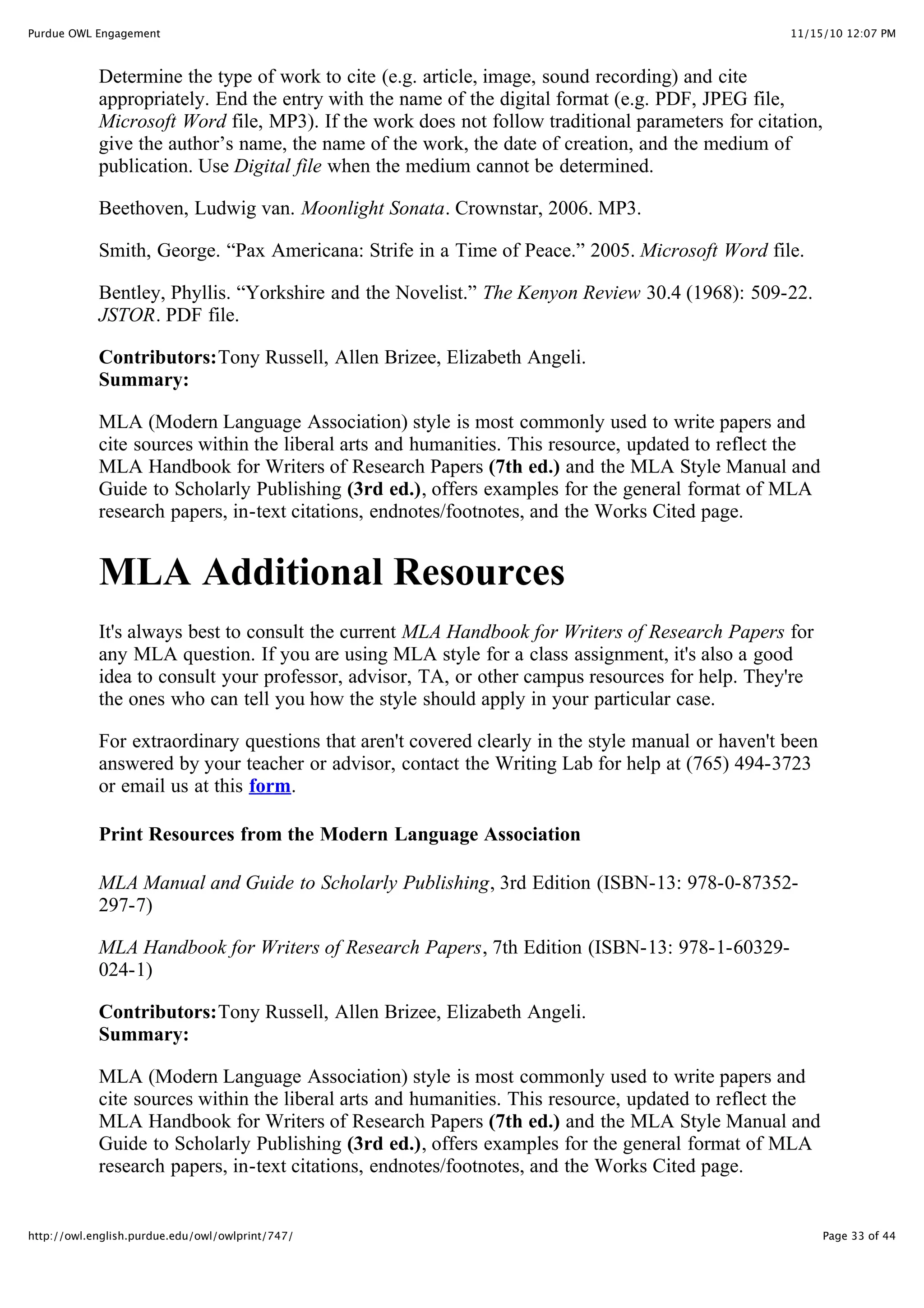 11/15/10 12:07 PM
Purdue OWL Engagement
Page 33 of 44
http://owl.english.purdue.edu/owl/owlprint/747/
Determine the type of work to cite (e.g. article, image, sound recording) and cite
appropriately. End the entry with the name of the digital format (e.g. PDF, JPEG file,
Microsoft Word file, MP3). If the work does not follow traditional parameters for citation,
give the author’s name, the name of the work, the date of creation, and the medium of
publication. Use Digital file when the medium cannot be determined.
Beethoven, Ludwig van. Moonlight Sonata. Crownstar, 2006. MP3.
Smith, George. “Pax Americana: Strife in a Time of Peace.” 2005. Microsoft Word file.
Bentley, Phyllis. “Yorkshire and the Novelist.” The Kenyon Review 30.4 (1968): 509-22.
JSTOR. PDF file.
Contributors:Tony Russell, Allen Brizee, Elizabeth Angeli.
Summary:
MLA (Modern Language Association) style is most commonly used to write papers and
cite sources within the liberal arts and humanities. This resource, updated to reflect the
MLA Handbook for Writers of Research Papers (7th ed.) and the MLA Style Manual and
Guide to Scholarly Publishing (3rd ed.), offers examples for the general format of MLA
research papers, in-text citations, endnotes/footnotes, and the Works Cited page.
MLA Additional Resources
It's always best to consult the current MLA Handbook for Writers of Research Papers for
any MLA question. If you are using MLA style for a class assignment, it's also a good
idea to consult your professor, advisor, TA, or other campus resources for help. They're
the ones who can tell you how the style should apply in your particular case.
For extraordinary questions that aren't covered clearly in the style manual or haven't been
answered by your teacher or advisor, contact the Writing Lab for help at (765) 494-3723
or email us at this form.
Print Resources from the Modern Language Association
MLA Manual and Guide to Scholarly Publishing, 3rd Edition (ISBN-13: 978-0-87352-
297-7)
MLA Handbook for Writers of Research Papers, 7th Edition (ISBN-13: 978-1-60329-
024-1)
Contributors:Tony Russell, Allen Brizee, Elizabeth Angeli.
Summary:
MLA (Modern Language Association) style is most commonly used to write papers and
cite sources within the liberal arts and humanities. This resource, updated to reflect the
MLA Handbook for Writers of Research Papers (7th ed.) and the MLA Style Manual and
Guide to Scholarly Publishing (3rd ed.), offers examples for the general format of MLA
research papers, in-text citations, endnotes/footnotes, and the Works Cited page.
 