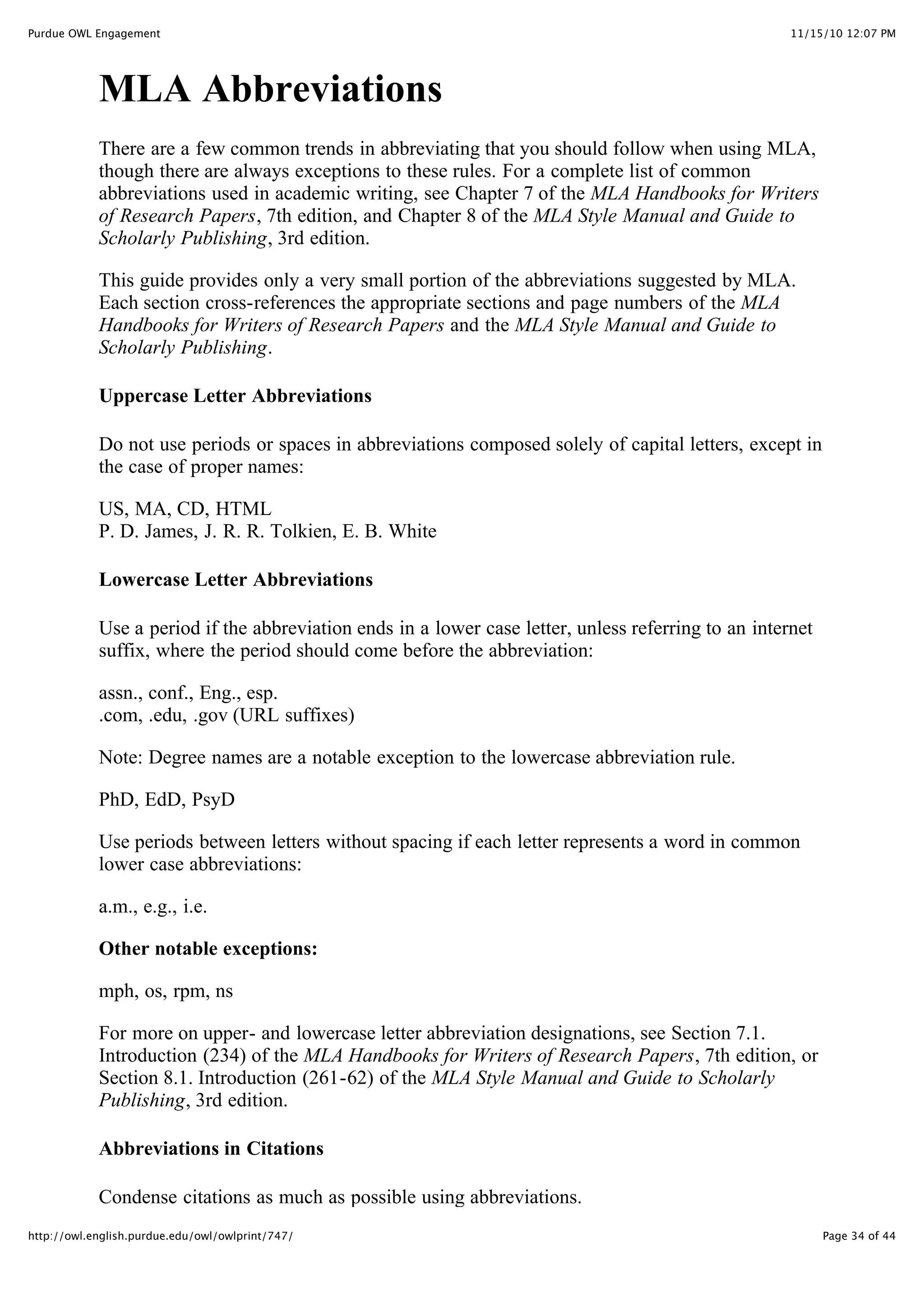 11/15/10 12:07 PM
Purdue OWL Engagement
Page 34 of 44
http://owl.english.purdue.edu/owl/owlprint/747/
MLA Abbreviations
There are a few common trends in abbreviating that you should follow when using MLA,
though there are always exceptions to these rules. For a complete list of common
abbreviations used in academic writing, see Chapter 7 of the MLA Handbooks for Writers
of Research Papers, 7th edition, and Chapter 8 of the MLA Style Manual and Guide to
Scholarly Publishing, 3rd edition.
This guide provides only a very small portion of the abbreviations suggested by MLA.
Each section cross-references the appropriate sections and page numbers of the MLA
Handbooks for Writers of Research Papers and the MLA Style Manual and Guide to
Scholarly Publishing.
Uppercase Letter Abbreviations
Do not use periods or spaces in abbreviations composed solely of capital letters, except in
the case of proper names:
US, MA, CD, HTML
P. D. James, J. R. R. Tolkien, E. B. White
Lowercase Letter Abbreviations
Use a period if the abbreviation ends in a lower case letter, unless referring to an internet
suffix, where the period should come before the abbreviation:
assn., conf., Eng., esp.
.com, .edu, .gov (URL suffixes)
Note: Degree names are a notable exception to the lowercase abbreviation rule.
PhD, EdD, PsyD
Use periods between letters without spacing if each letter represents a word in common
lower case abbreviations:
a.m., e.g., i.e.
Other notable exceptions:
mph, os, rpm, ns
For more on upper- and lowercase letter abbreviation designations, see Section 7.1.
Introduction (234) of the MLA Handbooks for Writers of Research Papers, 7th edition, or
Section 8.1. Introduction (261-62) of the MLA Style Manual and Guide to Scholarly
Publishing, 3rd edition.
Abbreviations in Citations
Condense citations as much as possible using abbreviations.
 