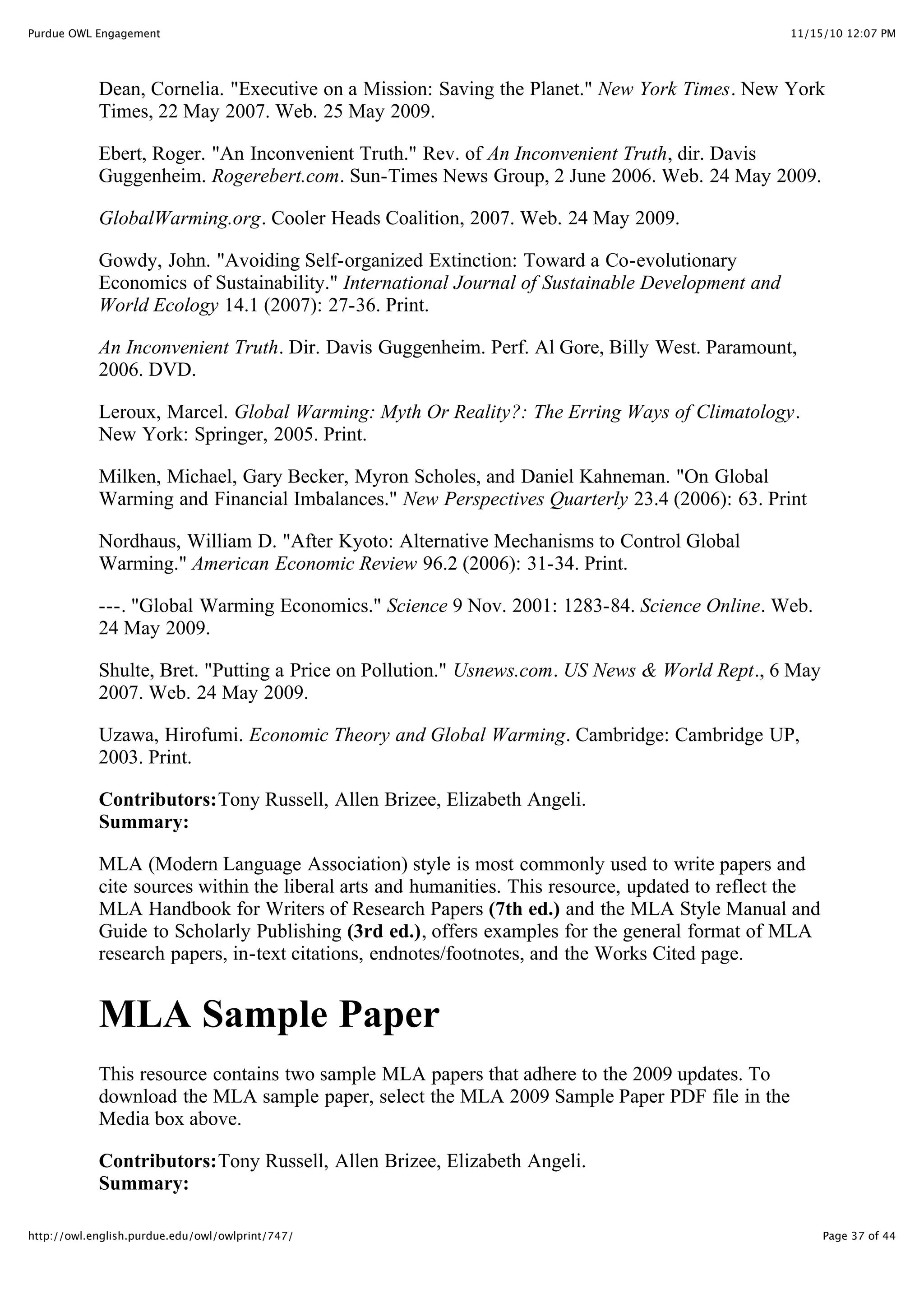 11/15/10 12:07 PM
Purdue OWL Engagement
Page 37 of 44
http://owl.english.purdue.edu/owl/owlprint/747/
Dean, Cornelia. "Executive on a Mission: Saving the Planet." New York Times. New York
Times, 22 May 2007. Web. 25 May 2009.
Ebert, Roger. "An Inconvenient Truth." Rev. of An Inconvenient Truth, dir. Davis
Guggenheim. Rogerebert.com. Sun-Times News Group, 2 June 2006. Web. 24 May 2009.
GlobalWarming.org. Cooler Heads Coalition, 2007. Web. 24 May 2009.
Gowdy, John. "Avoiding Self-organized Extinction: Toward a Co-evolutionary
Economics of Sustainability." International Journal of Sustainable Development and
World Ecology 14.1 (2007): 27-36. Print.
An Inconvenient Truth. Dir. Davis Guggenheim. Perf. Al Gore, Billy West. Paramount,
2006. DVD.
Leroux, Marcel. Global Warming: Myth Or Reality?: The Erring Ways of Climatology.
New York: Springer, 2005. Print.
Milken, Michael, Gary Becker, Myron Scholes, and Daniel Kahneman. "On Global
Warming and Financial Imbalances." New Perspectives Quarterly 23.4 (2006): 63. Print
Nordhaus, William D. "After Kyoto: Alternative Mechanisms to Control Global
Warming." American Economic Review 96.2 (2006): 31-34. Print.
---. "Global Warming Economics." Science 9 Nov. 2001: 1283-84. Science Online. Web.
24 May 2009.
Shulte, Bret. "Putting a Price on Pollution." Usnews.com. US News & World Rept., 6 May
2007. Web. 24 May 2009.
Uzawa, Hirofumi. Economic Theory and Global Warming. Cambridge: Cambridge UP,
2003. Print.
Contributors:Tony Russell, Allen Brizee, Elizabeth Angeli.
Summary:
MLA (Modern Language Association) style is most commonly used to write papers and
cite sources within the liberal arts and humanities. This resource, updated to reflect the
MLA Handbook for Writers of Research Papers (7th ed.) and the MLA Style Manual and
Guide to Scholarly Publishing (3rd ed.), offers examples for the general format of MLA
research papers, in-text citations, endnotes/footnotes, and the Works Cited page.
MLA Sample Paper
This resource contains two sample MLA papers that adhere to the 2009 updates. To
download the MLA sample paper, select the MLA 2009 Sample Paper PDF file in the
Media box above.
Contributors:Tony Russell, Allen Brizee, Elizabeth Angeli.
Summary:
 