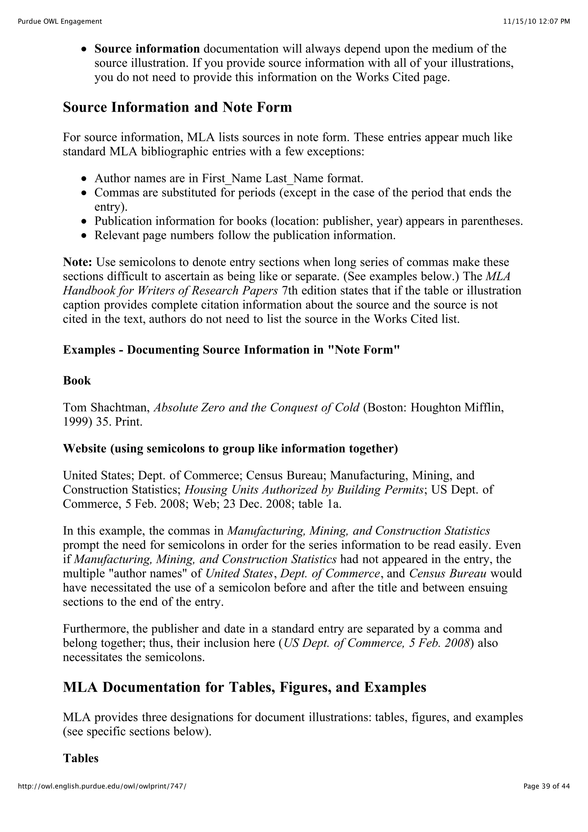 11/15/10 12:07 PM
Purdue OWL Engagement
Page 39 of 44
http://owl.english.purdue.edu/owl/owlprint/747/
Source information documentation will always depend upon the medium of the
source illustration. If you provide source information with all of your illustrations,
you do not need to provide this information on the Works Cited page.
Source Information and Note Form
For source information, MLA lists sources in note form. These entries appear much like
standard MLA bibliographic entries with a few exceptions:
Author names are in First_Name Last_Name format.
Commas are substituted for periods (except in the case of the period that ends the
entry).
Publication information for books (location: publisher, year) appears in parentheses.
Relevant page numbers follow the publication information.
Note: Use semicolons to denote entry sections when long series of commas make these
sections difficult to ascertain as being like or separate. (See examples below.) The MLA
Handbook for Writers of Research Papers 7th edition states that if the table or illustration
caption provides complete citation information about the source and the source is not
cited in the text, authors do not need to list the source in the Works Cited list.
Examples - Documenting Source Information in "Note Form"
Book
Tom Shachtman, Absolute Zero and the Conquest of Cold (Boston: Houghton Mifflin,
1999) 35. Print.
Website (using semicolons to group like information together)
United States; Dept. of Commerce; Census Bureau; Manufacturing, Mining, and
Construction Statistics; Housing Units Authorized by Building Permits; US Dept. of
Commerce, 5 Feb. 2008; Web; 23 Dec. 2008; table 1a.
In this example, the commas in Manufacturing, Mining, and Construction Statistics
prompt the need for semicolons in order for the series information to be read easily. Even
if Manufacturing, Mining, and Construction Statistics had not appeared in the entry, the
multiple "author names" of United States, Dept. of Commerce, and Census Bureau would
have necessitated the use of a semicolon before and after the title and between ensuing
sections to the end of the entry.
Furthermore, the publisher and date in a standard entry are separated by a comma and
belong together; thus, their inclusion here (US Dept. of Commerce, 5 Feb. 2008) also
necessitates the semicolons.
MLA Documentation for Tables, Figures, and Examples
MLA provides three designations for document illustrations: tables, figures, and examples
(see specific sections below).
Tables
 