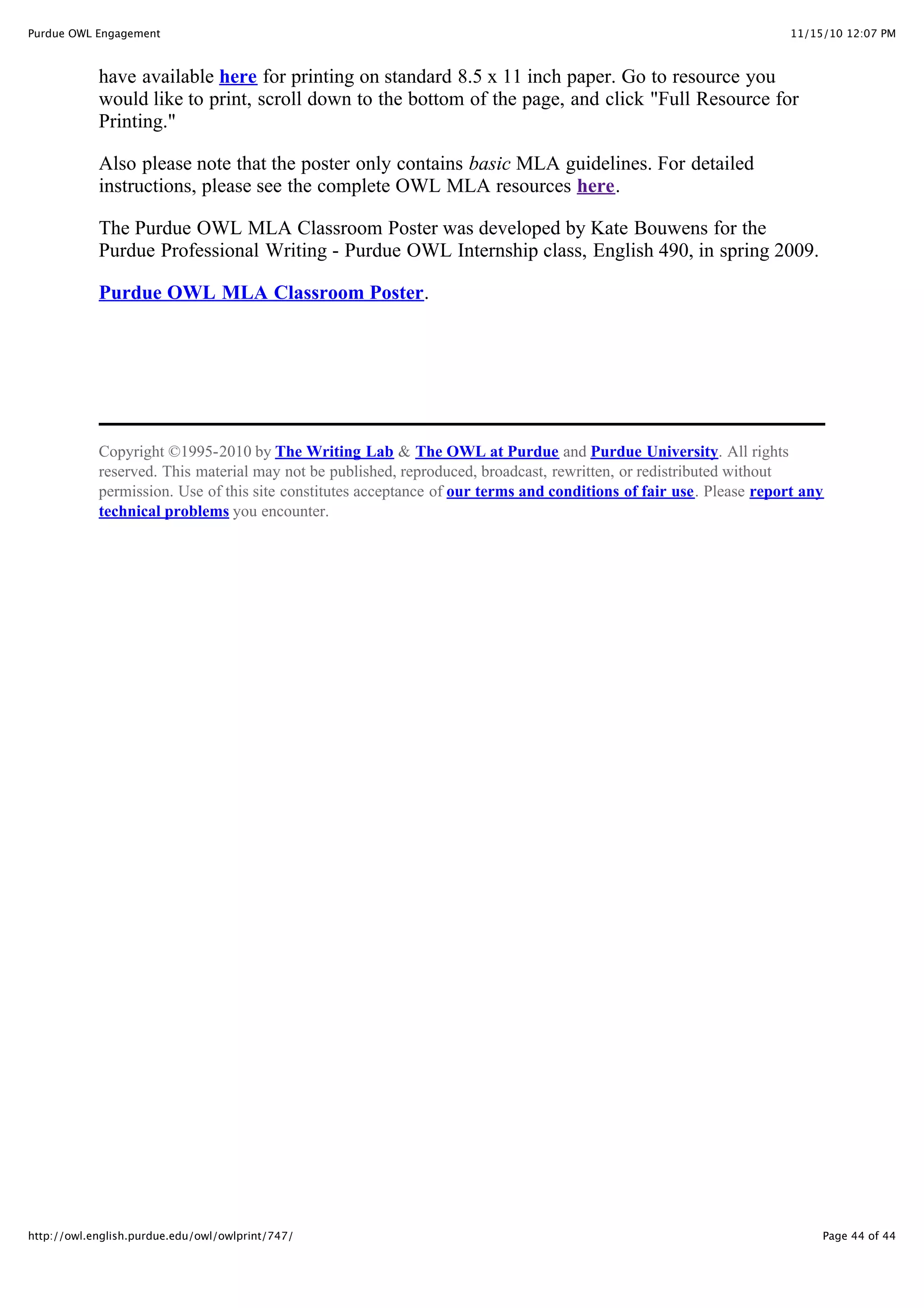 11/15/10 12:07 PM
Purdue OWL Engagement
Page 44 of 44
http://owl.english.purdue.edu/owl/owlprint/747/
have available here for printing on standard 8.5 x 11 inch paper. Go to resource you
would like to print, scroll down to the bottom of the page, and click "Full Resource for
Printing."
Also please note that the poster only contains basic MLA guidelines. For detailed
instructions, please see the complete OWL MLA resources here.
The Purdue OWL MLA Classroom Poster was developed by Kate Bouwens for the
Purdue Professional Writing - Purdue OWL Internship class, English 490, in spring 2009.
Purdue OWL MLA Classroom Poster.
Copyright ©1995-2010 by The Writing Lab & The OWL at Purdue and Purdue University. All rights
reserved. This material may not be published, reproduced, broadcast, rewritten, or redistributed without
permission. Use of this site constitutes acceptance of our terms and conditions of fair use. Please report any
technical problems you encounter.
 