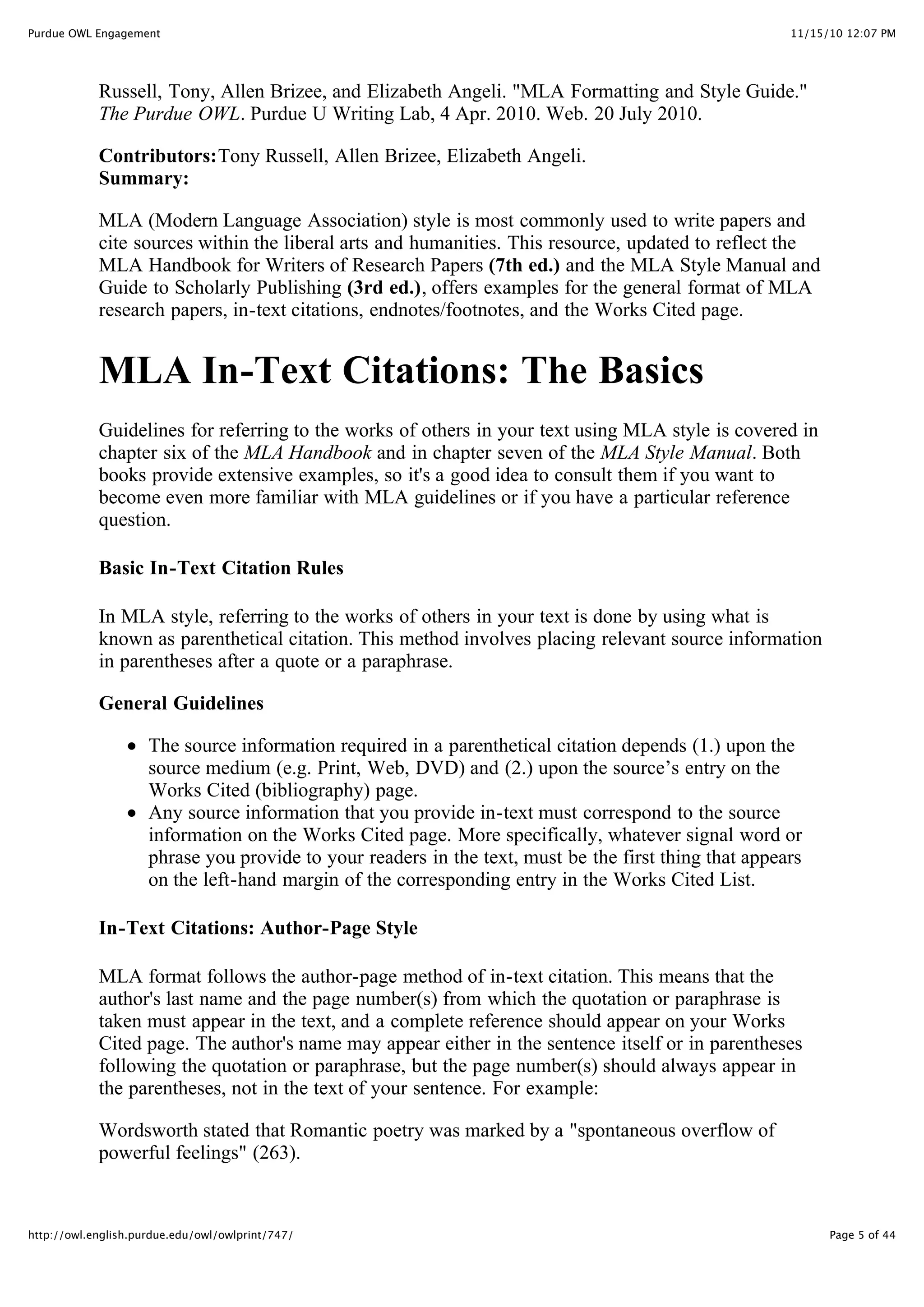 11/15/10 12:07 PM
Purdue OWL Engagement
Page 5 of 44
http://owl.english.purdue.edu/owl/owlprint/747/
Russell, Tony, Allen Brizee, and Elizabeth Angeli. "MLA Formatting and Style Guide."
The Purdue OWL. Purdue U Writing Lab, 4 Apr. 2010. Web. 20 July 2010.
Contributors:Tony Russell, Allen Brizee, Elizabeth Angeli.
Summary:
MLA (Modern Language Association) style is most commonly used to write papers and
cite sources within the liberal arts and humanities. This resource, updated to reflect the
MLA Handbook for Writers of Research Papers (7th ed.) and the MLA Style Manual and
Guide to Scholarly Publishing (3rd ed.), offers examples for the general format of MLA
research papers, in-text citations, endnotes/footnotes, and the Works Cited page.
MLA In-Text Citations: The Basics
Guidelines for referring to the works of others in your text using MLA style is covered in
chapter six of the MLA Handbook and in chapter seven of the MLA Style Manual. Both
books provide extensive examples, so it's a good idea to consult them if you want to
become even more familiar with MLA guidelines or if you have a particular reference
question.
Basic In-Text Citation Rules
In MLA style, referring to the works of others in your text is done by using what is
known as parenthetical citation. This method involves placing relevant source information
in parentheses after a quote or a paraphrase.
General Guidelines
The source information required in a parenthetical citation depends (1.) upon the
source medium (e.g. Print, Web, DVD) and (2.) upon the source’s entry on the
Works Cited (bibliography) page.
Any source information that you provide in-text must correspond to the source
information on the Works Cited page. More specifically, whatever signal word or
phrase you provide to your readers in the text, must be the first thing that appears
on the left-hand margin of the corresponding entry in the Works Cited List.
In-Text Citations: Author-Page Style
MLA format follows the author-page method of in-text citation. This means that the
author's last name and the page number(s) from which the quotation or paraphrase is
taken must appear in the text, and a complete reference should appear on your Works
Cited page. The author's name may appear either in the sentence itself or in parentheses
following the quotation or paraphrase, but the page number(s) should always appear in
the parentheses, not in the text of your sentence. For example:
Wordsworth stated that Romantic poetry was marked by a "spontaneous overflow of
powerful feelings" (263).
 