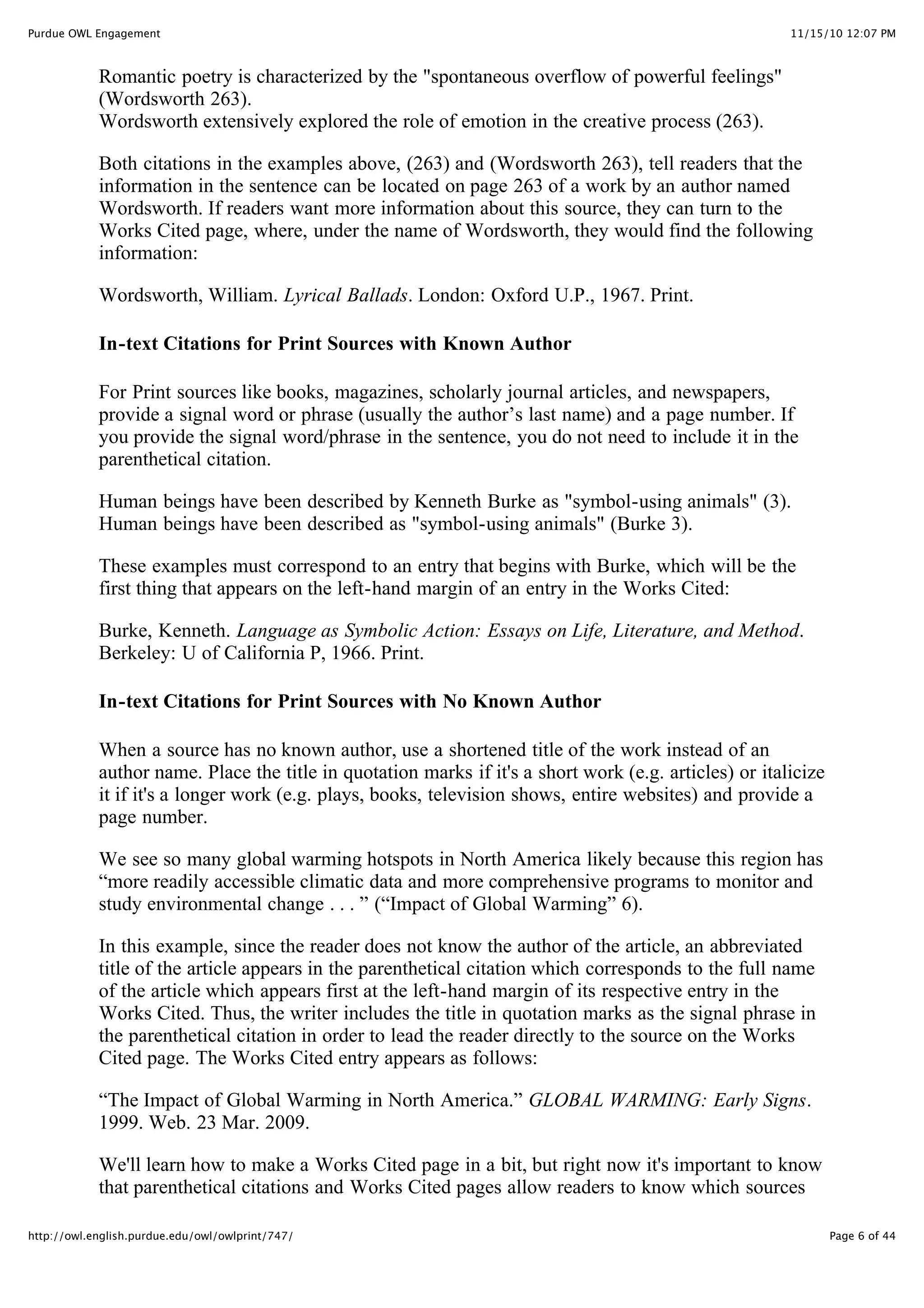11/15/10 12:07 PM
Purdue OWL Engagement
Page 6 of 44
http://owl.english.purdue.edu/owl/owlprint/747/
Romantic poetry is characterized by the "spontaneous overflow of powerful feelings"
(Wordsworth 263).
Wordsworth extensively explored the role of emotion in the creative process (263).
Both citations in the examples above, (263) and (Wordsworth 263), tell readers that the
information in the sentence can be located on page 263 of a work by an author named
Wordsworth. If readers want more information about this source, they can turn to the
Works Cited page, where, under the name of Wordsworth, they would find the following
information:
Wordsworth, William. Lyrical Ballads. London: Oxford U.P., 1967. Print.
In-text Citations for Print Sources with Known Author
For Print sources like books, magazines, scholarly journal articles, and newspapers,
provide a signal word or phrase (usually the author’s last name) and a page number. If
you provide the signal word/phrase in the sentence, you do not need to include it in the
parenthetical citation.
Human beings have been described by Kenneth Burke as "symbol-using animals" (3).
Human beings have been described as "symbol-using animals" (Burke 3).
These examples must correspond to an entry that begins with Burke, which will be the
first thing that appears on the left-hand margin of an entry in the Works Cited:
Burke, Kenneth. Language as Symbolic Action: Essays on Life, Literature, and Method.
Berkeley: U of California P, 1966. Print.
In-text Citations for Print Sources with No Known Author
When a source has no known author, use a shortened title of the work instead of an
author name. Place the title in quotation marks if it's a short work (e.g. articles) or italicize
it if it's a longer work (e.g. plays, books, television shows, entire websites) and provide a
page number.
We see so many global warming hotspots in North America likely because this region has
“more readily accessible climatic data and more comprehensive programs to monitor and
study environmental change . . . ” (“Impact of Global Warming” 6).
In this example, since the reader does not know the author of the article, an abbreviated
title of the article appears in the parenthetical citation which corresponds to the full name
of the article which appears first at the left-hand margin of its respective entry in the
Works Cited. Thus, the writer includes the title in quotation marks as the signal phrase in
the parenthetical citation in order to lead the reader directly to the source on the Works
Cited page. The Works Cited entry appears as follows:
“The Impact of Global Warming in North America.” GLOBAL WARMING: Early Signs.
1999. Web. 23 Mar. 2009.
We'll learn how to make a Works Cited page in a bit, but right now it's important to know
that parenthetical citations and Works Cited pages allow readers to know which sources
 
