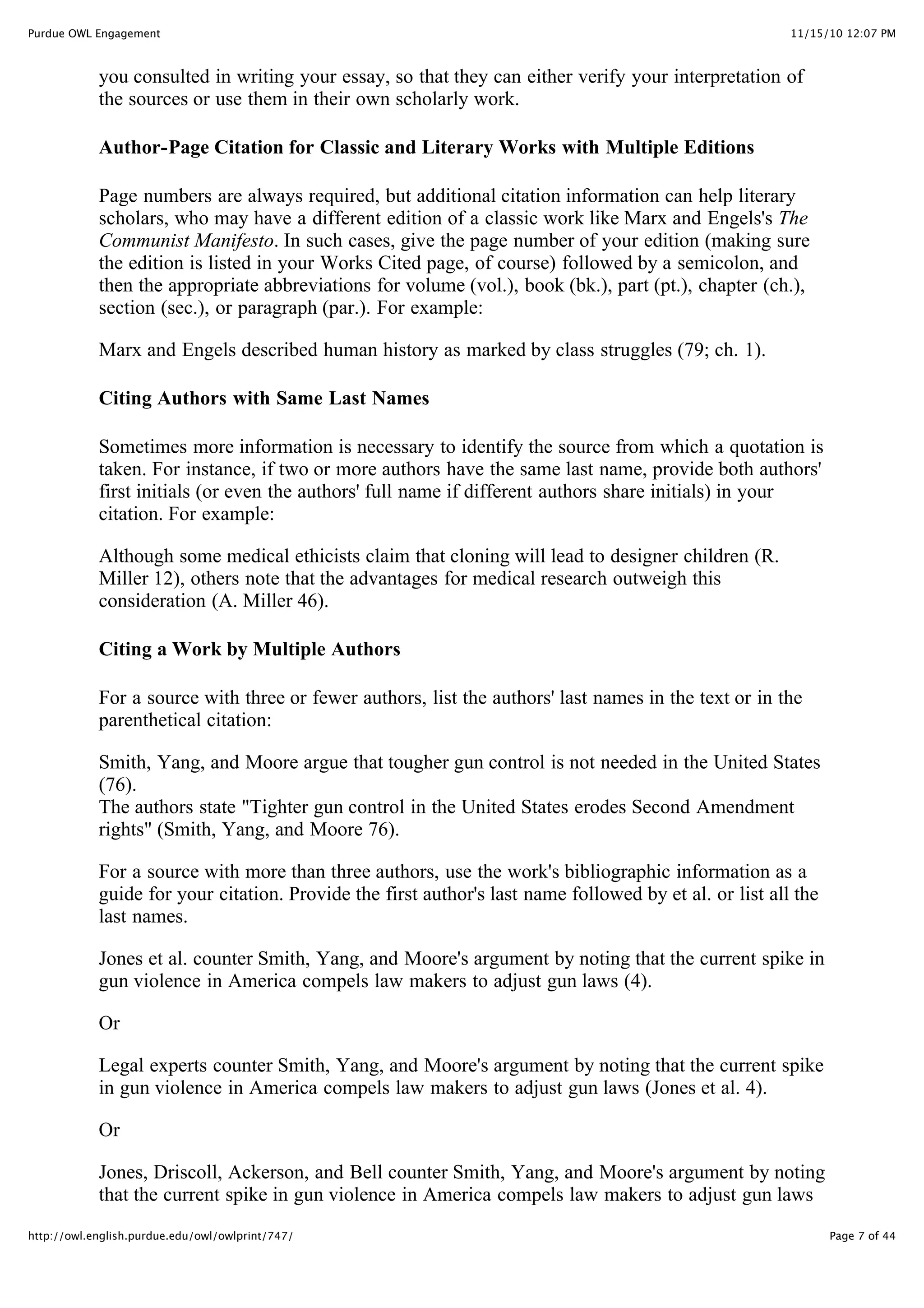 11/15/10 12:07 PM
Purdue OWL Engagement
Page 7 of 44
http://owl.english.purdue.edu/owl/owlprint/747/
you consulted in writing your essay, so that they can either verify your interpretation of
the sources or use them in their own scholarly work.
Author-Page Citation for Classic and Literary Works with Multiple Editions
Page numbers are always required, but additional citation information can help literary
scholars, who may have a different edition of a classic work like Marx and Engels's The
Communist Manifesto. In such cases, give the page number of your edition (making sure
the edition is listed in your Works Cited page, of course) followed by a semicolon, and
then the appropriate abbreviations for volume (vol.), book (bk.), part (pt.), chapter (ch.),
section (sec.), or paragraph (par.). For example:
Marx and Engels described human history as marked by class struggles (79; ch. 1).
Citing Authors with Same Last Names
Sometimes more information is necessary to identify the source from which a quotation is
taken. For instance, if two or more authors have the same last name, provide both authors'
first initials (or even the authors' full name if different authors share initials) in your
citation. For example:
Although some medical ethicists claim that cloning will lead to designer children (R.
Miller 12), others note that the advantages for medical research outweigh this
consideration (A. Miller 46).
Citing a Work by Multiple Authors
For a source with three or fewer authors, list the authors' last names in the text or in the
parenthetical citation:
Smith, Yang, and Moore argue that tougher gun control is not needed in the United States
(76).
The authors state "Tighter gun control in the United States erodes Second Amendment
rights" (Smith, Yang, and Moore 76).
For a source with more than three authors, use the work's bibliographic information as a
guide for your citation. Provide the first author's last name followed by et al. or list all the
last names.
Jones et al. counter Smith, Yang, and Moore's argument by noting that the current spike in
gun violence in America compels law makers to adjust gun laws (4).
Or
Legal experts counter Smith, Yang, and Moore's argument by noting that the current spike
in gun violence in America compels law makers to adjust gun laws (Jones et al. 4).
Or
Jones, Driscoll, Ackerson, and Bell counter Smith, Yang, and Moore's argument by noting
that the current spike in gun violence in America compels law makers to adjust gun laws
 