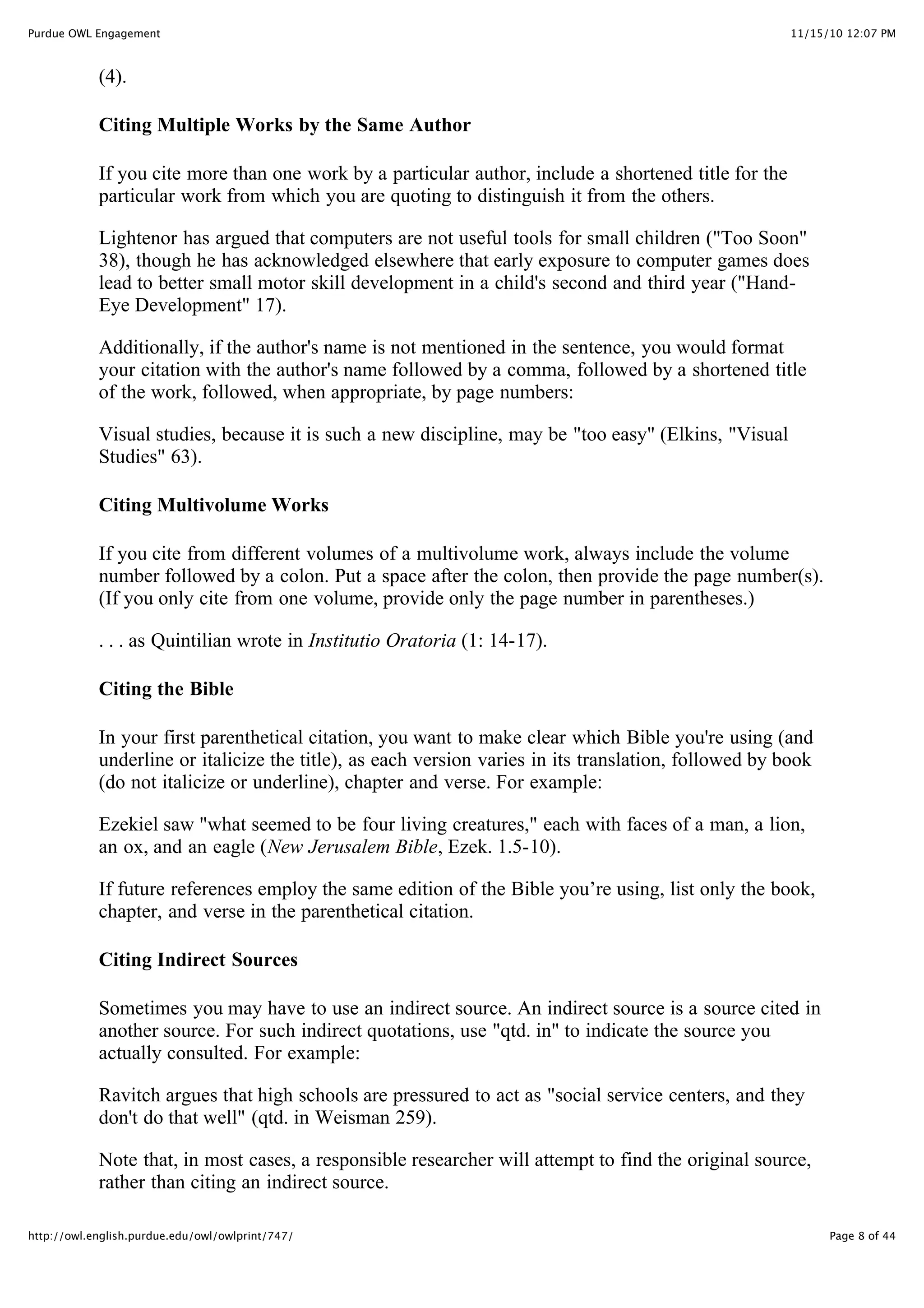 11/15/10 12:07 PM
Purdue OWL Engagement
Page 8 of 44
http://owl.english.purdue.edu/owl/owlprint/747/
(4).
Citing Multiple Works by the Same Author
If you cite more than one work by a particular author, include a shortened title for the
particular work from which you are quoting to distinguish it from the others.
Lightenor has argued that computers are not useful tools for small children ("Too Soon"
38), though he has acknowledged elsewhere that early exposure to computer games does
lead to better small motor skill development in a child's second and third year ("Hand-
Eye Development" 17).
Additionally, if the author's name is not mentioned in the sentence, you would format
your citation with the author's name followed by a comma, followed by a shortened title
of the work, followed, when appropriate, by page numbers:
Visual studies, because it is such a new discipline, may be "too easy" (Elkins, "Visual
Studies" 63).
Citing Multivolume Works
If you cite from different volumes of a multivolume work, always include the volume
number followed by a colon. Put a space after the colon, then provide the page number(s).
(If you only cite from one volume, provide only the page number in parentheses.)
. . . as Quintilian wrote in Institutio Oratoria (1: 14-17).
Citing the Bible
In your first parenthetical citation, you want to make clear which Bible you're using (and
underline or italicize the title), as each version varies in its translation, followed by book
(do not italicize or underline), chapter and verse. For example:
Ezekiel saw "what seemed to be four living creatures," each with faces of a man, a lion,
an ox, and an eagle (New Jerusalem Bible, Ezek. 1.5-10).
If future references employ the same edition of the Bible you’re using, list only the book,
chapter, and verse in the parenthetical citation.
Citing Indirect Sources
Sometimes you may have to use an indirect source. An indirect source is a source cited in
another source. For such indirect quotations, use "qtd. in" to indicate the source you
actually consulted. For example:
Ravitch argues that high schools are pressured to act as "social service centers, and they
don't do that well" (qtd. in Weisman 259).
Note that, in most cases, a responsible researcher will attempt to find the original source,
rather than citing an indirect source.
 