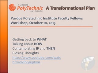 Purdue Polytechnic Institute Faculty Fellows
Workshop, October 10, 2013
Getting back to WHAT
Talking about HOW
Contemplating IF and THEN
Closing Thoughts
http://www.youtube.com/watc
h?v=dxPVyieptwA
 