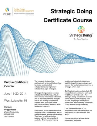 Purdue Certiﬁcate
Course
!
June 18-20, 2014
!
West Lafayette, IN
!
Contact:
Peggy Hosea
phosea@purdue.edu

877.882.7273

765.236.0955

!
The course is designed for
professionals who want to learn how
to design sophisticated
collaborations and implement
collaborative, agile strategies.
Strategic Doing enables complex
collaborations to form quickly, to
move toward measurable outcomes,
and to make adjustments along the
way. It is a strategy process that
follows “lean” principles: move
quickly, experiment, ﬁgure out what
works and expand it. 
Participants in this course learn how
to create these collaborations and to
explain this new approach to strategy.
They learn to guide a strategy
process with no “command and
control”. This intensive training
enables participants to design and
lead Strategic Doing workshops and
convert the workshop exercises into a
strategic action plan.
Certiﬁcation requirements include 30
hours of classroom/course work and
10-20 hours of ﬁeld work. The
Strategic Doing Coursework involves
active learning with analyzing case
studies, engaging in small-group
interactions and observing a Strategic
Doing session led by the faculty.
Cost for certiﬁcation is $1575.
(Additional costs may be incurred for
participants to complete their ﬁeld
work.)
Purdue is an equal access /equal
opportunity university.
Strategic Doing
Certificate Course
 