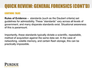 QUICK REVIEW: GENERAL FORENSICS (CONT’D)
LIGHTNING TALKS

Rules of Evidence – standards (such as the Daubert criteria) set
guidelines for admissibility. These “standards” vary across all levels of
government, and many disparate standards exist. Situational awareness
of this is paramount.
Importantly, these standards typically dictate a scientific, repeatable,
method of acquisition against the same data set. In the case of
networking, volatile memory, and certain flash storage, this can be
practically impossible.

 