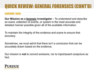 QUICK REVIEW: GENERAL FORENSICS (CONT’D)
LIGHTNING TALKS

Our Mission as a forensic investigator – To understand and describe
an event, collection of events, or system in the most accurate and
detailed manner possible given all of the available information.
To maintain the integrity of the evidence and scene to ensure that
accuracy.
Sometimes, we must admit that there isn’t a conclusion that can be
accurately drawn based on the evidence.

Our mission is not to convict someone, nor to inject/assert conjecture as
fact.

 