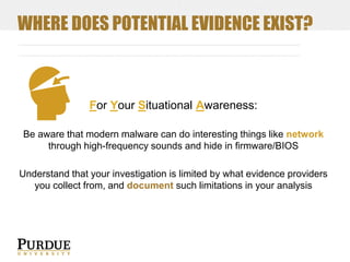 WHERE DOES POTENTIAL EVIDENCE EXIST?

For Your Situational Awareness:
Be aware that modern malware can do interesting things like network
through high-frequency sounds and hide in firmware/BIOS
Understand that your investigation is limited by what evidence providers
you collect from, and document such limitations in your analysis

 