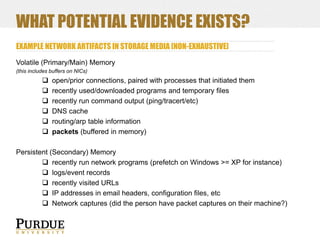 WHAT POTENTIAL EVIDENCE EXISTS?
EXAMPLE NETWORK ARTIFACTS IN STORAGE MEDIA [NON-EXHAUSTIVE]
Volatile (Primary/Main) Memory
(this includes buffers on NICs)








open/prior connections, paired with processes that initiated them
recently used/downloaded programs and temporary files
recently run command output (ping/tracert/etc)
DNS cache
routing/arp table information
packets (buffered in memory)

Persistent (Secondary) Memory
 recently run network programs (prefetch on Windows >= XP for instance)
 logs/event records
 recently visited URLs
 IP addresses in email headers, configuration files, etc
 Network captures (did the person have packet captures on their machine?)

 