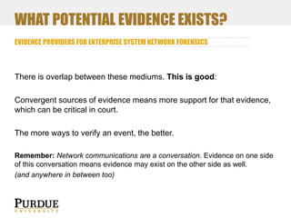WHAT POTENTIAL EVIDENCE EXISTS?
EVIDENCE PROVIDERS FOR ENTERPRISE SYSTEM NETWORK FORENSICS

There is overlap between these mediums. This is good:
Convergent sources of evidence means more support for that evidence,
which can be critical in court.
The more ways to verify an event, the better.
Remember: Network communications are a conversation. Evidence on one side
of this conversation means evidence may exist on the other side as well.
(and anywhere in between too)

 