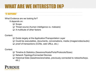 WHAT ARE WE INTERESTED IN?
“IT DEPENDS”
What Evidence are we looking for?
It depends on:
 Scope
 Threat source (human intelligence vs. malware)
 A multitude of other factors
Content:
 Exists largely at the Application/Transportation Layer
 Could be executables, documents, conversations, media (images/video/audio)
 proof of transactions (CCNs, web URLs, etc.)
Context:
 Timeline & Statistics (Sessions/Hosts/Ports/Protocols/Sizes)
 Network Topology/Connected Devices
 Historical Data (baselines/anomalies, previously connected to networks/keys,
etc.)

 