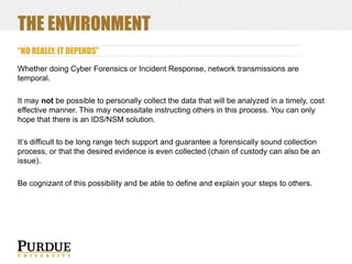THE ENVIRONMENT
“NO REALLY, IT DEPENDS”
Whether doing Cyber Forensics or Incident Response, network transmissions are
temporal.
It may not be possible to personally collect the data that will be analyzed in a timely, cost
effective manner. This may necessitate instructing others in this process. You can only
hope that there is an IDS/NSM solution.

It’s difficult to be long range tech support and guarantee a forensically sound collection
process, or that the desired evidence is even collected (chain of custody can also be an
issue).
Be cognizant of this possibility and be able to define and explain your steps to others.

 