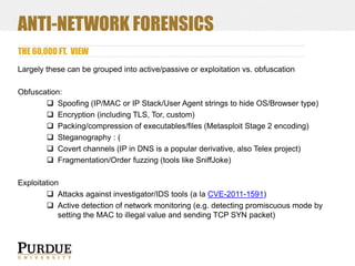 ANTI-NETWORK FORENSICS
THE 60,000 FT. VIEW
Largely these can be grouped into active/passive or exploitation vs. obfuscation
Obfuscation:
 Spoofing (IP/MAC or IP Stack/User Agent strings to hide OS/Browser type)
 Encryption (including TLS, Tor, custom)
 Packing/compression of executables/files (Metasploit Stage 2 encoding)
 Steganography : (
 Covert channels (IP in DNS is a popular derivative, also Telex project)
 Fragmentation/Order fuzzing (tools like SniffJoke)
Exploitation
 Attacks against investigator/IDS tools (a la CVE-2011-1591)
 Active detection of network monitoring (e.g. detecting promiscuous mode by
setting the MAC to illegal value and sending TCP SYN packet)

 