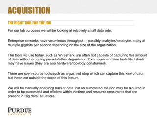 ACQUISITION
THE RIGHT TOOL FOR THE JOB
For our lab purposes we will be looking at relatively small data sets.
Enterprise networks have voluminous throughput -- possibly terabytes/petabytes a day at
multiple gigabits per second depending on the size of the organization.
The tools we use today, such as Wireshark, are often not capable of capturing this amount
of data without dropping packets/other degradation. Even command line tools like tshark
may have issues (they are also hardware/topology constrained).
There are open-source tools such as argus and ntop which can capture this kind of data,
but these are outside the scope of this lecture.

We will be manually analyzing packet data, but an automated solution may be required in
order to be successful and efficient within the time and resource constraints that are
present in “big data” situations.

 