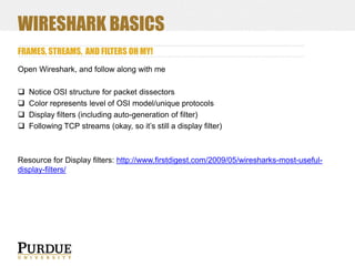 WIRESHARK BASICS
FRAMES, STREAMS, AND FILTERS OH MY!
Open Wireshark, and follow along with me





Notice OSI structure for packet dissectors
Color represents level of OSI model/unique protocols
Display filters (including auto-generation of filter)
Following TCP streams (okay, so it’s still a display filter)

Resource for Display filters: http://www.firstdigest.com/2009/05/wiresharks-most-usefuldisplay-filters/

 