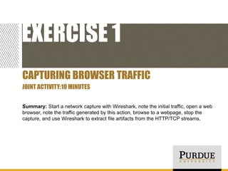 EXERCISE 1
CAPTURING BROWSER TRAFFIC
JOINT ACTIVITY:10 MINUTES
Summary: Start a network capture with Wireshark, note the initial traffic, open a web
browser, note the traffic generated by this action, browse to a webpage, stop the
capture, and use Wireshark to extract file artifacts from the HTTP/TCP streams.

 