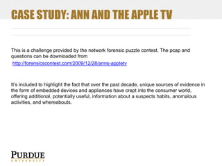 CASE STUDY: ANN AND THE APPLE TV
This is a challenge provided by the network forensic puzzle contest. The pcap and
questions can be downloaded from
http://forensicscontest.com/2009/12/28/anns-appletv

It’s included to highlight the fact that over the past decade, unique sources of evidence in
the form of embedded devices and appliances have crept into the consumer world,
offering additional, potentially useful, information about a suspects habits, anomalous
activities, and whereabouts.

 