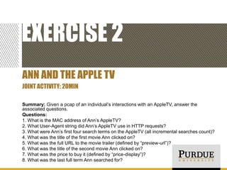 EXERCISE 2
ANN AND THE APPLE TV
JOINT ACTIVITY: 20MIN
Summary: Given a pcap of an individual’s interactions with an AppleTV, answer the
associated questions.
Questions:
1. What is the MAC address of Ann’s AppleTV?
2. What User-Agent string did Ann’s AppleTV use in HTTP requests?
3. What were Ann’s first four search terms on the AppleTV (all incremental searches count)?
4. What was the title of the first movie Ann clicked on?
5. What was the full URL to the movie trailer (defined by “preview-url”)?
6. What was the title of the second movie Ann clicked on?
7. What was the price to buy it (defined by “price-display”)?
8. What was the last full term Ann searched for?

 