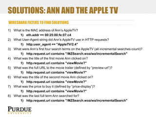 SOLUTIONS: ANN AND THE APPLE TV
WIRESHARK FILTERS TO FIND SOLUTIONS
1) What is the MAC address of Ann’s AppleTV?
1) eth.addr == 00:25:00:fe:07:c4
2) What User-Agent string did Ann’s AppleTV use in HTTP requests?
1) http.user_agent == "AppleTV/2.4"
3) What were Ann’s first four search terms on the AppleTV (all incremental searches count)?
1) http.request.uri contains "/MZSearch.woa/wa/incrementalSearch"
4) What was the title of the first movie Ann clicked on?
1) http.request.uri contains "viewMovie?"
5) What was the full URL to the movie trailer (defined by “preview-url”)?
1) http.request.uri contains "viewMovie?"
6) What was the title of the second movie Ann clicked on?
1) http.request.uri contains "viewMovie?"
7) What was the price to buy it (defined by “price-display”)?
1) http.request.uri contains "viewMovie?"
8) What was the last full term Ann searched for?
1) http.request.uri contains "/MZSearch.woa/wa/incrementalSearch"

 