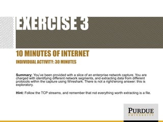 EXERCISE 3
10 MINUTES OF INTERNET
INDIVIDUAL ACTIVITY: 30 MINUTES
Summary: You’ve been provided with a slice of an enterprise network capture. You are
charged with identifying different network segments, and extracting data from different
protocols within the capture using Wireshark. There is not a right/wrong answer: this is
exploratory.
Hint: Follow the TCP streams, and remember that not everything worth extracting is a file.

 