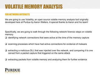 VOLATILE MEMORY ANALYSIS
FOR NETWORK ARTIFACTS
We are going to use Volatility, an open source volatile memory analysis tool originally
developed here at Purdue by Aaron Walters. A special thanks to Aaron and his team!

Specifically, we are going to walk through the following network forensic steps on volatile
memory:
 identifying network connections that were active at the time of the memory capture
 scanning processes which have had active connections for evidence of malware
 extracting a malicious DLL that was injected over the network, and comparing it to one
carved from a packet capture that triggered on the same attack
 extracting packets from volatile memory and analyzing them for further evidence

 