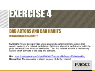 EXERCISE 4
BAD ACTORS AND BAD HABITS
INDIVIDUAL/JOINT ACTIVITY
Summary: You’ve been provided with a pcap and a volatile memory capture that
contain evidence of a network exploitation. Determine where the exploit occurred in the
pcap, and extract the malicious executable. Then find network artifacts in the memory
capture which correlate to the pcap and compare.
Hint: https://code.google.com/p/volatility/wiki/CommandReference23#Networking
Bonus Hint: The executable is also in memory :D do they match?

 