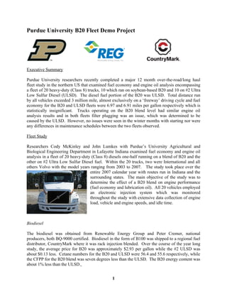 Purdue University B20 Fleet Demo Project




Executive Summary

Purdue University researchers recently completed a major 12 month over-the-road/long haul
fleet study in the northern US that examined fuel economy and engine oil analysis encompassing
a fleet of 20 heavy-duty (Class 8) trucks, 10 which ran on soybean-based B20 and 10 on #2 Ultra
Low Sulfur Diesel (ULSD). The diesel fuel portion of the B20 was ULSD. Total distance run
by all vehicles exceeded 3 million mile, almost exclusively on a ‘freeway’ driving cycle and fuel
economy for the B20 and ULSD fleets were 6.97 and 6.91 miles per gallon respectively which is
statistically insignificant. Trucks operating on the B20 blend level had similar engine oil
analysis results and in both fleets filter plugging was an issue, which was determined to be
caused by the ULSD. However, no issues were seen in the winter months with starting nor were
any differences in maintenance schedules between the two fleets observed.

Fleet Study

Researchers Cody McKinley and John Lumkes with Purdue’s University Agricultural and
Biological Engineering Department in Lafayette Indiana examined fuel economy and engine oil
analysis in a fleet of 20 heavy-duty (Class 8) diesels one-half running on a blend of B20 and the
other on #2 Ultra Low Sulfur Diesel fuel. Within the 20 trucks, two were International and all
others Volvo with the model years ranging from 2003 to 2007. The study took place over the
                                    entire 2007 calendar year with routes run in Indiana and the
                                    surrounding states. The main objective of the study was to
                                    determine the effect of a B20 blend on engine performance
                                    (fuel economy and lubrication oil). All 20 vehicles employed
                                    an electronic injection system which was monitored
                                    throughout the study with extensive data collection of engine
                                    load, vehicle and engine speeds, and idle time.



Biodiesel

The biodiesel was obtained from Renewable Energy Group and Peter Cremer, national
producers, both BQ-9000 certified. Biodiesel in the form of B100 was shipped to a regional fuel
distributor, CountryMark where it was rack injection blended. Over the course of the year long
study, the average price for B20 was approximately $2.93 per gallon while the #2 ULSD was
about $0.13 less. Cetane numbers for the B20 and ULSD were 56.4 and 55.6 respectively, while
the CFPP for the B20 blend was seven degrees less than the ULSD. The B20 energy content was
about 1% less than the ULSD.


                                               1
 