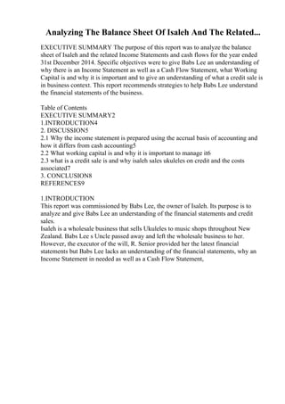 Analyzing The Balance Sheet Of Isaleh And The Related...
EXECUTIVE SUMMARY The purpose of this report was to analyze the balance
sheet of Isaleh and the related Income Statements and cash flows for the year ended
31st December 2014. Specific objectives were to give Babs Lee an understanding of
why there is an Income Statement as well as a Cash Flow Statement, what Working
Capital is and why it is important and to give an understanding of what a credit sale is
in business context. This report recommends strategies to help Babs Lee understand
the financial statements of the business.
Table of Contents
EXECUTIVE SUMMARY2
1.INTRODUCTION4
2. DISCUSSION5
2.1 Why the income statement is prepared using the accrual basis of accounting and
how it differs from cash accounting5
2.2 What working capital is and why it is important to manage it6
2.3 what is a credit sale is and why isaleh sales ukuleles on credit and the costs
associated7
3. CONCLUSION8
REFERENCES9
1.INTRODUCTION
This report was commissioned by Babs Lee, the owner of Isaleh. Its purpose is to
analyze and give Babs Lee an understanding of the financial statements and credit
sales.
Isaleh is a wholesale business that sells Ukuleles to music shops throughout New
Zealand. Babs Lee s Uncle passed away and left the wholesale business to her.
However, the executor of the will, R. Senior provided her the latest financial
statements but Babs Lee lacks an understanding of the financial statements, why an
Income Statement in needed as well as a Cash Flow Statement,
 