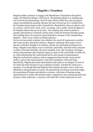Magritte s Treachery
Magritte further continues to engage with Manifestoes of Surrealism through his
image, The Reckless Sleeper, 1928 (Fig.3). The painting alludes to a sleeping man
who is boxed up and dreaming. The box looks almost coffin like, and can present
unease surrounding the painting. Because the man is boxed up, he is isolated from
the Freudian dream imagery that is beneath him. Beneath him, there are objects such
as a mirror, a bowler hat, a bird, a bow, an orange, and a candle, which all appear to
be Freudian objects that are set in stone . The sleeping man whom he paints is
actually representative of himself, and his place within the Parisian Surrealist group.
This painting shows his rejection of psychoanalysis, because of this interpretation.
Magritte... Show more content on Helpwriting.net ...
He was not necessarily a painter, but a thinker who used self expression to confuse
and evoke mystery among his audience. Magritte s paintings often made viewers
question what they thought of as familiar, and the way the human mind perceives
things. Magritte used objects seen as irrational, impossible, and often times senseless
in order to illustrate absurdity. His most reputable work, The Treachery of Images,
utilizes representation and a familiar image of a pipe to fill in the blanks of reality for
us, while attesting that the world should not be seen outside of representation.
Magritte confronts his audience with an engagement between the visual and the
verbal, to prove that representation is only the resemblance of the real thing.
Specifically, Magritte presented representation and reality as an allegory in most of
his works.He believed that art was a mediator of reality, and that the world was a
spectator. Even though Dali and Magritte had clashing surrealists views, both were
indefinitely intrigued objects in space, the questioning of common sense/knowledge,
the questioning of human and objective existence, with ideas of framing/seeing,
representations of reality and material reality, imagination, and evoking questions and
mystery to their audiences...a mystery with which the world would cease to exist
 