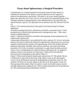 Essay about Splenectomy a Surgical Procedure
A splenectomy is a surgical operation involving the removal of the spleen (1).
Naturally the anatomy of the spleen is of great importance for the surgeon to
perform the splenectomy successfully. The spleen is an ovoid, usually purplish,
pulpy mass about the size of one s fist (2). It is located in the superolateral part of the
left upper quadrant or hypochondrium of the abdomenwhere it is protected by the
inferior thoracic cage (2). The spleenalso lies in relation to the 9th, 10th and 11th ribs
(3).
Figure 1: The anatomical position of the spleen in the human body (4). Patient
preparation
All patients undergoing elective splenectomy should be vaccinated at least 1 week
preoperatively with polyvalent pneumococcal, meningococcal, and ... Show more
content on Helpwriting.net ...
Figure 2: Splenocolic ligament is divided at the beginning of open splenectomy (5).
Laparoscopic splenectomy
Laparoscopic splenectomy is now preferred by many surgeons (5). An ever increasing
amount of research confirms the benefit of a laparoscopic splenectomy for a growing
number of patient groups: patients with splenomegaly, those with multiple previous
abdominal operations, morbidly obese patients and those who need concomitant
procedures (5). Firstly, the patient is positioned in a right lateral decubitus position
with a reverse Trendelenberg tilt; which facilitates mobilization (6). An epigastric
midline cut down with insertion of a blunt port, is followed by left subcostal
dissection ports triangulating on the splenic hilum (7).
Figure 3: Patient positioning for laparoscopic splenectomy (5). The splenic flexure
is mobilized to expose the inferior pole of the spleen; access to the short gastric
vessels can be facilitated by leaving the diaphragmatic attachments intact (5). The
stomach will fall away from the spleen on division of the short gastric vessels (5).
Having exposed the splenic hilum, the splenic vessels are divided using a vascular
cartridge laparoscopic stapling device, while avoiding injuring the tail of the pancreas
(6). The remaining peritoneal attachments will then
 