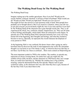 The Walking Dead Essay In The Walking Dead
The Walking Dead Essay
Imagine waking up to the zombie apocalypse. How d you feel? Would you be
scared, thrilled, confused, shocked? A mixture of them all perhaps? What would you
do? Would you hide? Would you fight back? Would you even survive?
One might not have the answers to such questions ready at hand. Most people have
probably never thought about it. But if you stood in a situation, where your life was
at risk and everyone you loved dearly might die, how d you react and how d you feel?
In The Walking Dead, all the characters have gone through exactly this. They ve all
experienced the shock, loss, confusion, despair, hopelessness, etc. They can all relate
to these feelings and thoughts, which makes them all connected in some degree. In
episode one of The Walking Dead, Rick represents humanity how every surviving
human felt at the beginning, their thoughts and feelings, and what they needed to
become to survive. Basically, he represents the overall character development of
every person in TWD:
At the beginning, Rick is very confused. He doesn t know what s going on, and is
horrified when he discovers the truth of what happened to the world. His immediate
thought is to run home to see if his family is okay, in which he discovers that they re
not there. Up till then, he s been so confused ... Show more content on Helpwriting.net
...
The most important symbol in TWD is the zombies. The zombies, in episode one,
represents an always existing threat. No matter how safe one might feel, the
zombies always lurks out there, and the characters in TWD knows they can t escape
them, no matter how hard they try. Whether the zombies have a big symbolic
meaning, cannot be determined from the first episode. Objects such as guns
symbolises safety, as the characters feel very safe when they have a gun, because of
the fact they ll die if you shoot them in the
 