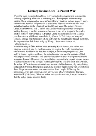 Literary Devices Used To Protest War
When the word protest is brought up, everyone gets stereotypical and assumes it is
violently, especially when one is protesting war . Some people protest through
writing. These writers protest using different literary devices, such as imagery, irony,
and structure. War has unique touch to everyone s life who encounters this. Each
individual deals with the effects of war in different ways. The authors Stephen
Crane, Wilfred Owen, Tim O Brien, and Kevin Powers express their feelings by
writing. Imagery is used to protest war, because it puts vivid images in the readers
head of just how bad war really is. Stephen Crane describes in his poem Because
your lover threw wild hands toward the sky (Crane 2). This brings an image of
someone s loved one standing in a field and when the bullet breaks through their skin,
the impact causes their hands to fly up. Using... Show more content on
Helpwriting.net ...
In the short story ВЁThe Yellow birds written by Kevin Powers, the author uses
structure to protest war. He rambles on and on causing the reader to realize how
confused and disoriented he was. For example, ВЁWhat are you gonna do?, but
really it doesn t matter...until only the animals made you sad, the husk dogs filled
with explosivesВЁ (Powers). This sentence should be at least two seperate complete
sentences. Instead of him worrying about being grammatically correct, he uses stream
of conscious to show the thoughts rambling through the soldier s head. Tim O Brien,
the author of The things they carried, uses structure in his short story by using listing
and parallel structure. He explains everything a soldier needs during war, when listing
these things it causes no emotion to the reader. For example, ВЁAmong the
necessities... were can openers, pocket knives, heat tabs, wristwatches, dog tags,
mosquitoВЁ (OВґBrien). When an author uses certain structure, it shows the reader
that the author has no emotion due to
 
