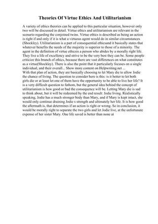 Theories Of Virtue Ethics And Utilitarianism
A variety of ethics theories can be applied to this particular situation, however only
two will be discussed in detail. Virtue ethics and utilitarianism are relevant in the
scenario regarding the conjoined twins. Virtue ethics is described as being an action
is right if and only if it is what a virtuous agent would do in similar circumstances
(Shockley). Utilitarianism is a part of consequential ethicsand it basically states that
whatever benefits the needs of the majority is superior to those of a minority. The
agent in the definition of virtue ethicsis a person who abides by a morally right life.
They live a life of excellency and strive to be the very best they can be. Some people
criticize this branch of ethics, because there are vast differences on what constitutes
as a virtue(Shockley). There is also the point that it particularly focuses on a single
individual, and their overall... Show more content on Helpwriting.net ...
With that plan of action, they are basically choosing to let Mary die to allow Jodie
the chance of living. The question to consider here is this: is it better to let both
girls die or at least let one of them have the opportunity to be able to live her life? It
is a very difficult question to fathom, but the general idea behind the concept of
utilitarianism is how good or bad the consequence will be. Letting Mary die is sad
to think about, but it will be redeemed by the end result: Jodie living. Realistically
speaking, Jodie has a much stronger body than Mary, and if Mary is kept intact, she
would only continue draining Jodie s strength and ultimately her life. It is how good
the aftermath is, that determines if an action is right or wrong. So in conclusion, it
would be morally right to separate the two girls and let Jodie live, at the unfortunate
expense of her sister Mary. One life saved is better than none at
 