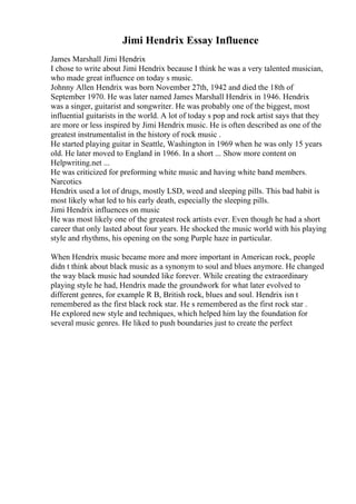 Jimi Hendrix Essay Influence
James Marshall Jimi Hendrix
I chose to write about Jimi Hendrix because I think he was a very talented musician,
who made great influence on today s music.
Johnny Allen Hendrix was born November 27th, 1942 and died the 18th of
September 1970. He was later named James Marshall Hendrix in 1946. Hendrix
was a singer, guitarist and songwriter. He was probably one of the biggest, most
influential guitarists in the world. A lot of today s pop and rock artist says that they
are more or less inspired by Jimi Hendrix music. He is often described as one of the
greatest instrumentalist in the history of rock music .
He started playing guitar in Seattle, Washington in 1969 when he was only 15 years
old. He later moved to England in 1966. In a short ... Show more content on
Helpwriting.net ...
He was criticized for preforming white music and having white band members.
Narcotics
Hendrix used a lot of drugs, mostly LSD, weed and sleeping pills. This bad habit is
most likely what led to his early death, especially the sleeping pills.
Jimi Hendrix influences on music
He was most likely one of the greatest rock artists ever. Even though he had a short
career that only lasted about four years. He shocked the music world with his playing
style and rhythms, his opening on the song Purple haze in particular.
When Hendrix music became more and more important in American rock, people
didn t think about black music as a synonym to soul and blues anymore. He changed
the way black music had sounded like forever. While creating the extraordinary
playing style he had, Hendrix made the groundwork for what later evolved to
different genres, for example R B, British rock, blues and soul. Hendrix isn t
remembered as the first black rock star. He s remembered as the first rock star .
He explored new style and techniques, which helped him lay the foundation for
several music genres. He liked to push boundaries just to create the perfect
 