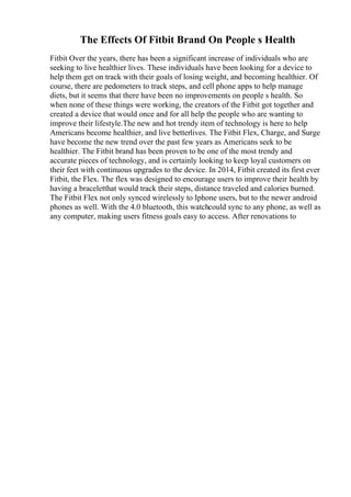 The Effects Of Fitbit Brand On People s Health
Fitbit Over the years, there has been a significant increase of individuals who are
seeking to live healthier lives. These individuals have been looking for a device to
help them get on track with their goals of losing weight, and becoming healthier. Of
course, there are pedometers to track steps, and cell phone apps to help manage
diets, but it seems that there have been no improvements on people s health. So
when none of these things were working, the creators of the Fitbit got together and
created a device that would once and for all help the people who are wanting to
improve their lifestyle.The new and hot trendy item of technology is here to help
Americans become healthier, and live betterlives. The Fitbit Flex, Charge, and Surge
have become the new trend over the past few years as Americans seek to be
healthier. The Fitbit brand has been proven to be one of the most trendy and
accurate pieces of technology, and is certainly looking to keep loyal customers on
their feet with continuous upgrades to the device. In 2014, Fitbit created its first ever
Fitbit, the Flex. The flex was designed to encourage users to improve their health by
having a braceletthat would track their steps, distance traveled and calories burned.
The Fitbit Flex not only synced wirelessly to Iphone users, but to the newer android
phones as well. With the 4.0 bluetooth, this watchcould sync to any phone, as well as
any computer, making users fitness goals easy to access. After renovations to
 
