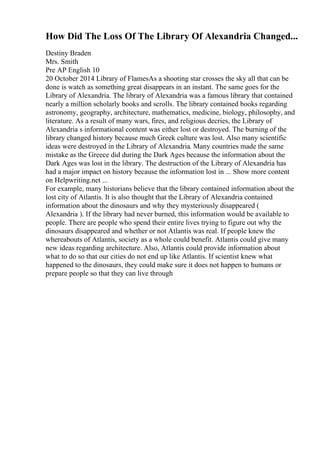 How Did The Loss Of The Library Of Alexandria Changed...
Destiny Braden
Mrs. Smith
Pre AP English 10
20 October 2014 Library of FlamesAs a shooting star crosses the sky all that can be
done is watch as something great disappears in an instant. The same goes for the
Library of Alexandria. The library of Alexandria was a famous library that contained
nearly a million scholarly books and scrolls. The library contained books regarding
astronomy, geography, architecture, mathematics, medicine, biology, philosophy, and
literature. As a result of many wars, fires, and religious decries, the Library of
Alexandria s informational content was either lost or destroyed. The burning of the
library changed history because much Greek culture was lost. Also many scientific
ideas were destroyed in the Library of Alexandria. Many countries made the same
mistake as the Greece did during the Dark Ages because the information about the
Dark Ages was lost in the library. The destruction of the Library of Alexandria has
had a major impact on history because the information lost in ... Show more content
on Helpwriting.net ...
For example, many historians believe that the library contained information about the
lost city of Atlantis. It is also thought that the Library of Alexandria contained
information about the dinosaurs and why they mysteriously disappeared (
Alexandria ). If the library had never burned, this information would be available to
people. There are people who spend their entire lives trying to figure out why the
dinosaurs disappeared and whether or not Atlantis was real. If people knew the
whereabouts of Atlantis, society as a whole could benefit. Atlantis could give many
new ideas regarding architecture. Also, Atlantis could provide information about
what to do so that our cities do not end up like Atlantis. If scientist knew what
happened to the dinosaurs, they could make sure it does not happen to humans or
prepare people so that they can live through
 