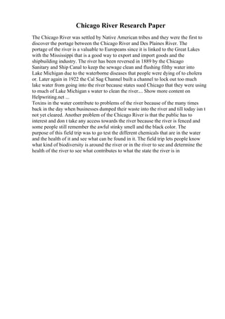 Chicago River Research Paper
The Chicago River was settled by Native American tribes and they were the first to
discover the portage between the Chicago River and Des Plaines River. The
portage of the river is a valuable to Europeans since it is linked to the Great Lakes
with the Mississippi that is a good way to export and import goods and the
shipbuilding industry. The river has been reversed in 1889 by the Chicago
Sanitary and Ship Canal to keep the sewage clean and flushing filthy water into
Lake Michigan due to the waterborne diseases that people were dying of to cholera
or. Later again in 1922 the Cal Sag Channel built a channel to lock out too much
lake water from going into the river because states sued Chicago that they were using
to much of Lake Michigan s water to clean the river.... Show more content on
Helpwriting.net ...
Toxins in the water contribute to problems of the river because of the many times
back in the day when businesses dumped their waste into the river and till today isn t
not yet cleared. Another problem of the Chicago River is that the public has to
interest and don t take any access towards the river because the river is fenced and
some people still remember the awful stinky smell and the black color. The
purpose of this field trip was to go test the different chemicals that are in the water
and the health of it and see what can be found in it. The field trip lets people know
what kind of biodiversity is around the river or in the river to see and determine the
health of the river to see what contributes to what the state the river is in
 