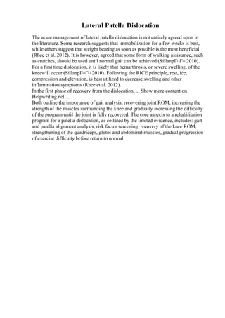 Lateral Patella Dislocation
The acute management of lateral patella dislocation is not entirely agreed upon in
the literature. Some research suggests that immobilization for a few weeks is best,
while others suggest that weight bearing as soon as possible is the most beneficial
(Rhee et al. 2012). It is however, agreed that some form of walking assistance, such
as crutches, should be used until normal gait can be achieved (SillanpГ¤Г¤ 2010).
For a first time dislocation, it is likely that hemarthrosis, or severe swelling, of the
kneewill occur (SillanpГ¤Г¤ 2010). Following the RICE principle, rest, ice,
compression and elevation, is best utilized to decrease swelling and other
inflammation symptoms (Rhee et al. 2012).
In the first phase of recovery from the dislocation, ... Show more content on
Helpwriting.net ...
Both outline the importance of gait analysis, recovering joint ROM, increasing the
strength of the muscles surrounding the knee and gradually increasing the difficulty
of the program until the joint is fully recovered. The core aspects to a rehabilitation
program for a patella dislocation, as collated by the limited evidence, includes: gait
and patella alignment analysis, risk factor screening, recovery of the knee ROM,
strengthening of the quadriceps, glutes and abdominal muscles, gradual progression
of exercise difficulty before return to normal
 