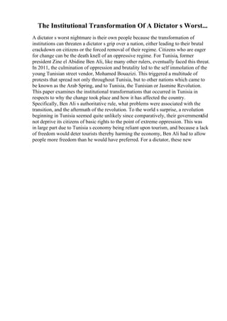 The Institutional Transformation Of A Dictator s Worst...
A dictator s worst nightmare is their own people because the transformation of
institutions can threaten a dictator s grip over a nation, either leading to their brutal
crackdown on citizens or the forced removal of their regime. Citizens who are eager
for change can be the death knell of an oppressive regime. For Tunisia, former
president Zine el Abidine Ben Ali, like many other rulers, eventually faced this threat.
In 2011, the culmination of oppression and brutality led to the self immolation of the
young Tunisian street vendor, Mohamed Bouazizi. This triggered a multitude of
protests that spread not only throughout Tunisia, but to other nations which came to
be known as the Arab Spring, and to Tunisia, the Tunisian or Jasmine Revolution.
This paper examines the institutional transformations that occurred in Tunisia in
respects to why the change took place and how it has affected the country.
Specifically, Ben Ali s authoritative rule, what problems were associated with the
transition, and the aftermath of the revolution. To the world s surprise, a revolution
beginning in Tunisia seemed quite unlikely since comparatively, their governmentdid
not deprive its citizens of basic rights to the point of extreme oppression. This was
in large part due to Tunisia s economy being reliant upon tourism, and because a lack
of freedom would deter tourists thereby harming the economy, Ben Ali had to allow
people more freedom than he would have preferred. For a dictator, these new
 