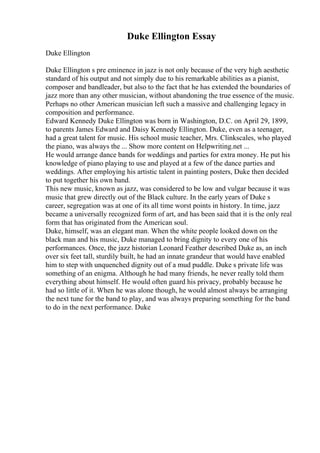 Duke Ellington Essay
Duke Ellington
Duke Ellington s pre eminence in jazz is not only because of the very high aesthetic
standard of his output and not simply due to his remarkable abilities as a pianist,
composer and bandleader, but also to the fact that he has extended the boundaries of
jazz more than any other musician, without abandoning the true essence of the music.
Perhaps no other American musician left such a massive and challenging legacy in
composition and performance.
Edward Kennedy Duke Ellington was born in Washington, D.C. on April 29, 1899,
to parents James Edward and Daisy Kennedy Ellington. Duke, even as a teenager,
had a great talent for music. His school music teacher, Mrs. Clinkscales, who played
the piano, was always the ... Show more content on Helpwriting.net ...
He would arrange dance bands for weddings and parties for extra money. He put his
knowledge of piano playing to use and played at a few of the dance parties and
weddings. After employing his artistic talent in painting posters, Duke then decided
to put together his own band.
This new music, known as jazz, was considered to be low and vulgar because it was
music that grew directly out of the Black culture. In the early years of Duke s
career, segregation was at one of its all time worst points in history. In time, jazz
became a universally recognized form of art, and has been said that it is the only real
form that has originated from the American soul.
Duke, himself, was an elegant man. When the white people looked down on the
black man and his music, Duke managed to bring dignity to every one of his
performances. Once, the jazz historian Leonard Feather described Duke as, an inch
over six feet tall, sturdily built, he had an innate grandeur that would have enabled
him to step with unquenched dignity out of a mud puddle. Duke s private life was
something of an enigma. Although he had many friends, he never really told them
everything about himself. He would often guard his privacy, probably because he
had so little of it. When he was alone though, he would almost always be arranging
the next tune for the band to play, and was always preparing something for the band
to do in the next performance. Duke
 