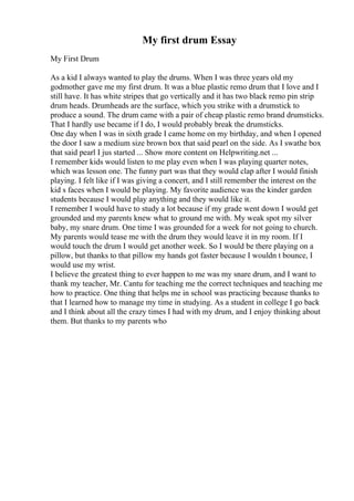 My first drum Essay
My First Drum
As a kid I always wanted to play the drums. When I was three years old my
godmother gave me my first drum. It was a blue plastic remo drum that I love and I
still have. It has white stripes that go vertically and it has two black remo pin strip
drum heads. Drumheads are the surface, which you strike with a drumstick to
produce a sound. The drum came with a pair of cheap plastic remo brand drumsticks.
That I hardly use became if I do, I would probably break the drumsticks.
One day when I was in sixth grade I came home on my birthday, and when I opened
the door I saw a medium size brown box that said pearl on the side. As I swathe box
that said pearl I jus started ... Show more content on Helpwriting.net ...
I remember kids would listen to me play even when I was playing quarter notes,
which was lesson one. The funny part was that they would clap after I would finish
playing. I felt like if I was giving a concert, and I still remember the interest on the
kid s faces when I would be playing. My favorite audience was the kinder garden
students because I would play anything and they would like it.
I remember I would have to study a lot because if my grade went down I would get
grounded and my parents knew what to ground me with. My weak spot my silver
baby, my snare drum. One time I was grounded for a week for not going to church.
My parents would tease me with the drum they would leave it in my room. If I
would touch the drum I would get another week. So I would be there playing on a
pillow, but thanks to that pillow my hands got faster because I wouldn t bounce, I
would use my wrist.
I believe the greatest thing to ever happen to me was my snare drum, and I want to
thank my teacher, Mr. Cantu for teaching me the correct techniques and teaching me
how to practice. One thing that helps me in school was practicing because thanks to
that I learned how to manage my time in studying. As a student in college I go back
and I think about all the crazy times I had with my drum, and I enjoy thinking about
them. But thanks to my parents who
 
