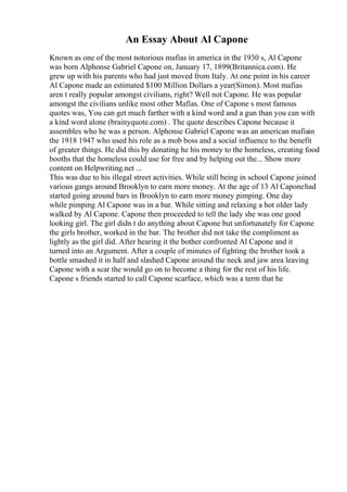 An Essay About Al Capone
Known as one of the most notorious mafias in america in the 1930 s, Al Capone
was born Alphonse Gabriel Capone on, January 17, 1899(Britannica.com). He
grew up with his parents who had just moved from Italy. At one point in his career
Al Capone made an estimated $100 Million Dollars a year(Simon). Most mafias
aren t really popular amongst civilians, right? Well not Capone. He was popular
amongst the civilians unlike most other Mafias. One of Capone s most famous
quotes was, You can get much farther with a kind word and a gun than you can with
a kind word alone (brainyquote.com) . The quote describes Capone because it
assembles who he was a person. Alphonse Gabriel Capone was an american mafiain
the 1918 1947 who used his role as a mob boss and a social influence to the benefit
of greater things. He did this by donating he his money to the homeless, creating food
booths that the homeless could use for free and by helping out the... Show more
content on Helpwriting.net ...
This was due to his illegal street activities. While still being in school Capone joined
various gangs around Brooklyn to earn more money. At the age of 13 Al Caponehad
started going around bars in Brooklyn to earn more money pimping. One day
while pimping Al Capone was in a bar. While sitting and relaxing a hot older lady
walked by Al Capone. Capone then proceeded to tell the lady she was one good
looking girl. The girl didn t do anything about Capone but unfortunately for Capone
the girls brother, worked in the bar. The brother did not take the compliment as
lightly as the girl did. After hearing it the bother confronted Al Capone and it
turned into an Argument. After a couple of minutes of fighting the brother took a
bottle smashed it in half and slashed Capone around the neck and jaw area leaving
Capone with a scar the would go on to become a thing for the rest of his life.
Capone s friends started to call Capone scarface, which was a term that he
 