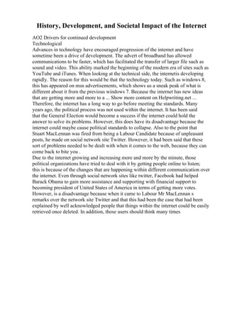 History, Development, and Societal Impact of the Internet
AO2 Drivers for continued development
Technological
Advances in technology have encouraged progression of the internet and have
sometime been a drive of development. The advert of broadband has allowed
communications to be faster, which has facilitated the transfer of larger file such as
sound and video. This ability marked the beginning of the modern era of sites such as
YouTube and iTunes. When looking at the technical side, the internetis developing
rapidly. The reason for this would be that the technology today. Such as windows 8,
this has appeared on msn advertisements, which shows us a sneak peak of what is
different about it from the previous windows 7. Because the internet has new ideas
that are getting more and more to a ... Show more content on Helpwriting.net ...
Therefore, the internet has a long way to go before meeting the standards. Many
years ago, the political process was not used within the internet. It has been said
that the General Election would become a success if the internet could hold the
answer to solve its problems. However, this does have its disadvantage because the
internet could maybe cause political standards to collapse. Also to the point that
Stuart MacLennan was fired from being a Labour Candidate because of unpleasant
posts, he made on social network site Twitter. However, it had been said that these
sort of problems needed to be dealt with when it comes to the web, because they can
come back to bite you .
Due to the internet growing and increasing more and more by the minute, those
political organizations have tried to deal with it by getting people online to listen;
this is because of the changes that are happening within different communication over
the internet. Even through social network sites like twitter, Facebook had helped
Barack Obama to gain more assistance and supporting with financial support to
becoming president of United States of America in terms of getting more votes.
However, is a disadvantage because when it came to Labour Mr MacLennan s
remarks over the network site Twitter and that this had been the case that had been
explained by well acknowledged people that things within the internet could be easily
retrieved once deleted. In addition, those users should think many times
 