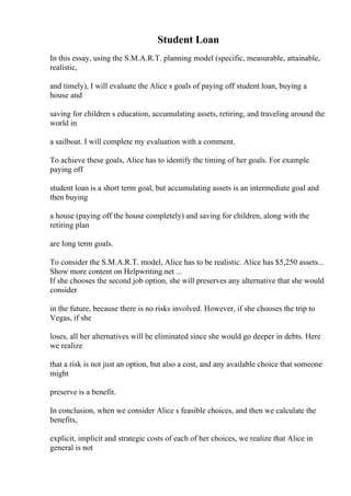 Student Loan
In this essay, using the S.M.A.R.T. planning model (specific, measurable, attainable,
realistic,
and timely), I will evaluate the Alice s goals of paying off student loan, buying a
house and
saving for children s education, accumulating assets, retiring, and traveling around the
world in
a sailboat. I will complete my evaluation with a comment.
To achieve these goals, Alice has to identify the timing of her goals. For example
paying off
student loan is a short term goal, but accumulating assets is an intermediate goal and
then buying
a house (paying off the house completely) and saving for children, along with the
retiring plan
are long term goals.
To consider the S.M.A.R.T. model, Alice has to be realistic. Alice has $5,250 assets...
Show more content on Helpwriting.net ...
If she chooses the second job option, she will preserves any alternative that she would
consider
in the future, because there is no risks involved. However, if she chooses the trip to
Vegas, if she
loses, all her alternatives will be eliminated since she would go deeper in debts. Here
we realize
that a risk is not just an option, but also a cost, and any available choice that someone
might
preserve is a benefit.
In conclusion, when we consider Alice s feasible choices, and then we calculate the
benefits,
explicit, implicit and strategic costs of each of her choices, we realize that Alice in
general is not
 