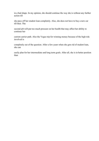 in a bad shape. In my opinion, she should continue the way she is without any further
action till
she pays off her student loan completely. Also, she does not have to buy a new car
till then. The
second job will put too much pressure on her health that may affect her ability to
continue her
current carrier path. Also the Vegas trip for winning money because of the high risk
involved is
completely out of the question. After a few years when she gets rid of student loan,
she can
easily plan for her intermediate and long term goals. After all, she is in better position
than
 